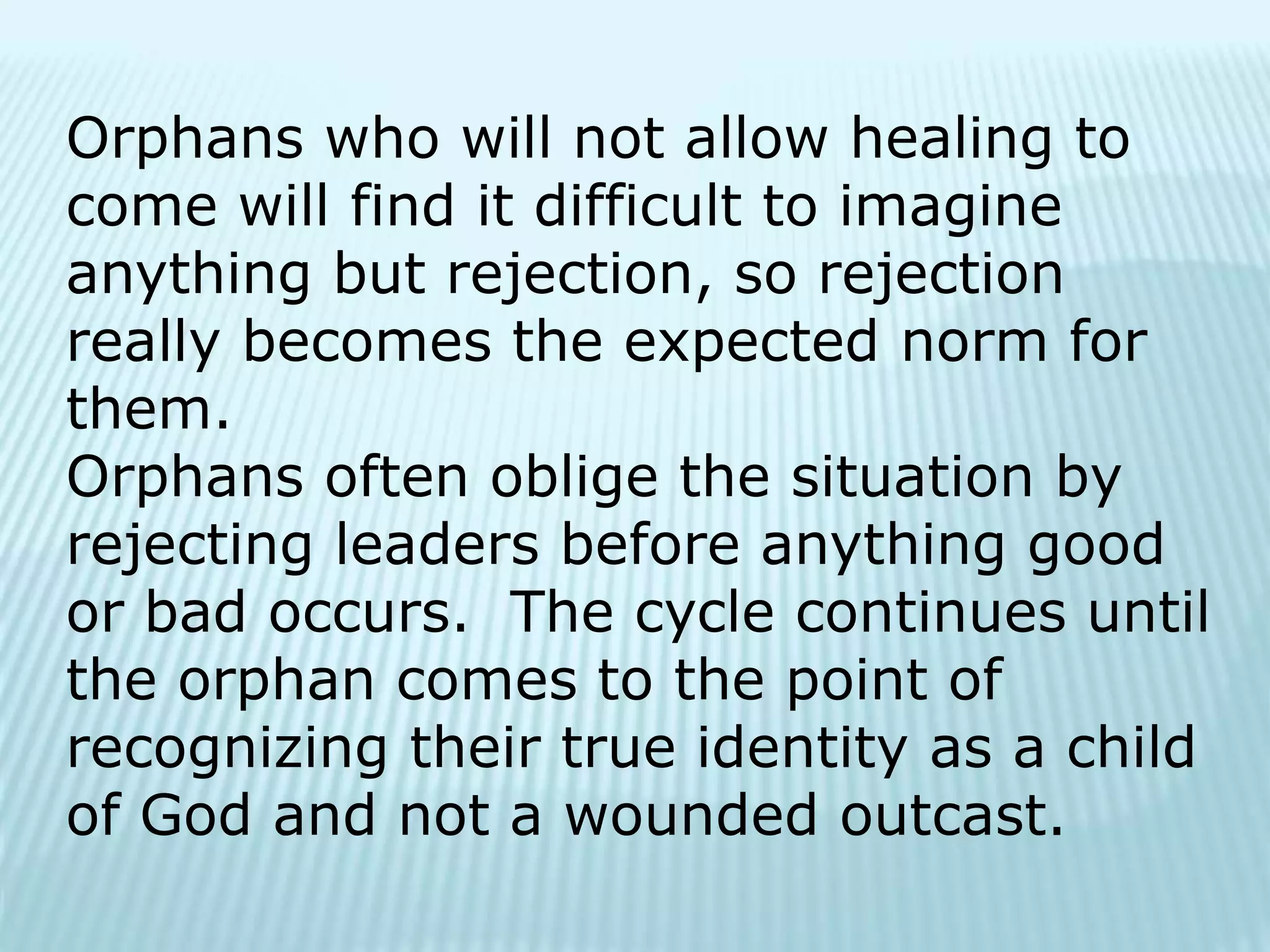 Orphans who will not allow healing to
come will find it difficult to imagine
anything but rejection, so rejection
really becomes the expected norm for
them.
Orphans often oblige the situation by
rejecting leaders before anything good
or bad occurs. The cycle continues until
the orphan comes to the point of
recognizing their true identity as a child
of God and not a wounded outcast.
 