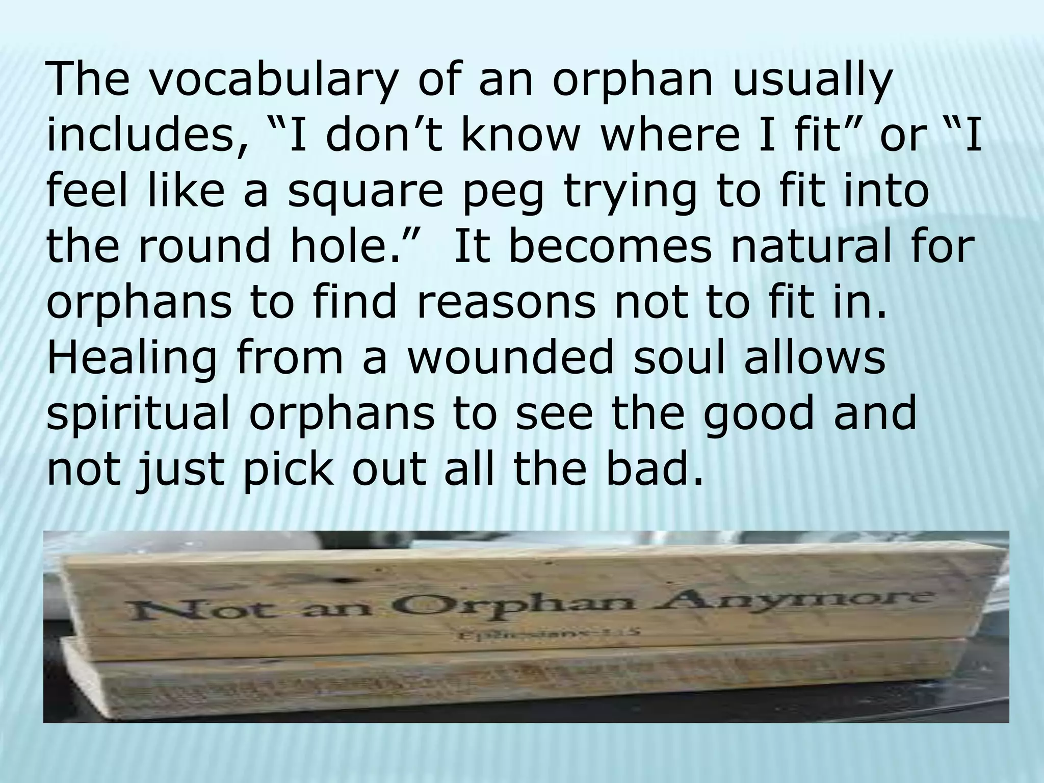 The vocabulary of an orphan usually
includes, “I don’t know where I fit” or “I
feel like a square peg trying to fit into
the round hole.” It becomes natural for
orphans to find reasons not to fit in.
Healing from a wounded soul allows
spiritual orphans to see the good and
not just pick out all the bad.
 