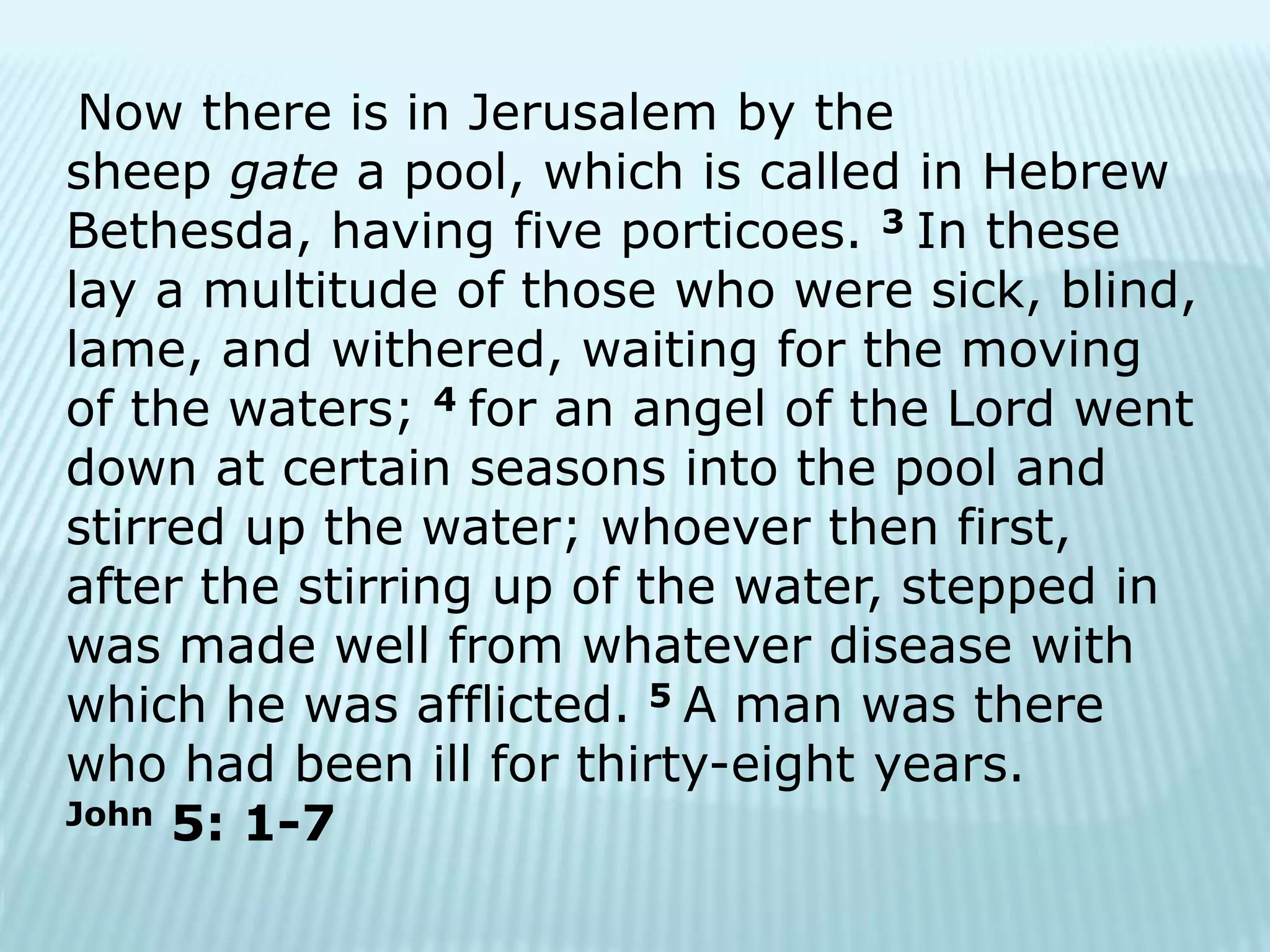 Now there is in Jerusalem by the
sheep gate a pool, which is called in Hebrew
Bethesda, having five porticoes. 3 In these
lay a multitude of those who were sick, blind,
lame, and withered, waiting for the moving
of the waters; 4 for an angel of the Lord went
down at certain seasons into the pool and
stirred up the water; whoever then first,
after the stirring up of the water, stepped in
was made well from whatever disease with
which he was afflicted. 5 A man was there
who had been ill for thirty-eight years.
John 5: 1-7
 