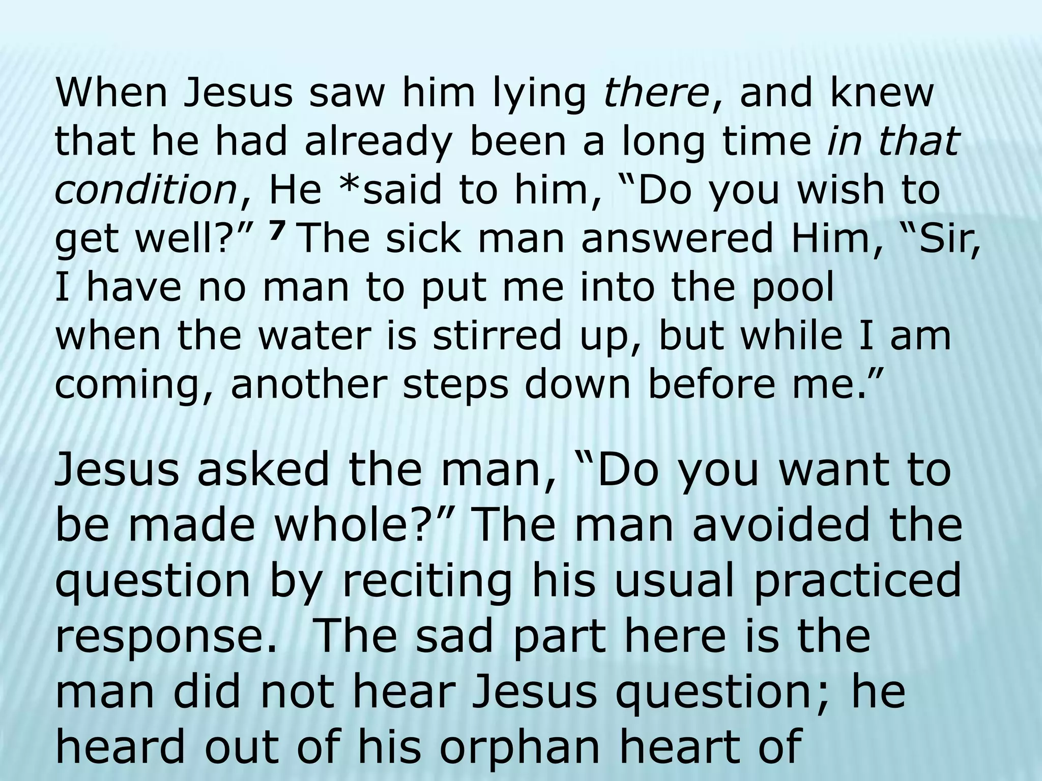 When Jesus saw him lying there, and knew
that he had already been a long time in that
condition, He *said to him, “Do you wish to
get well?” 7 The sick man answered Him, “Sir,
I have no man to put me into the pool
when the water is stirred up, but while I am
coming, another steps down before me.”
Jesus asked the man, “Do you want to
be made whole?” The man avoided the
question by reciting his usual practiced
response. The sad part here is the
man did not hear Jesus question; he
heard out of his orphan heart of
 