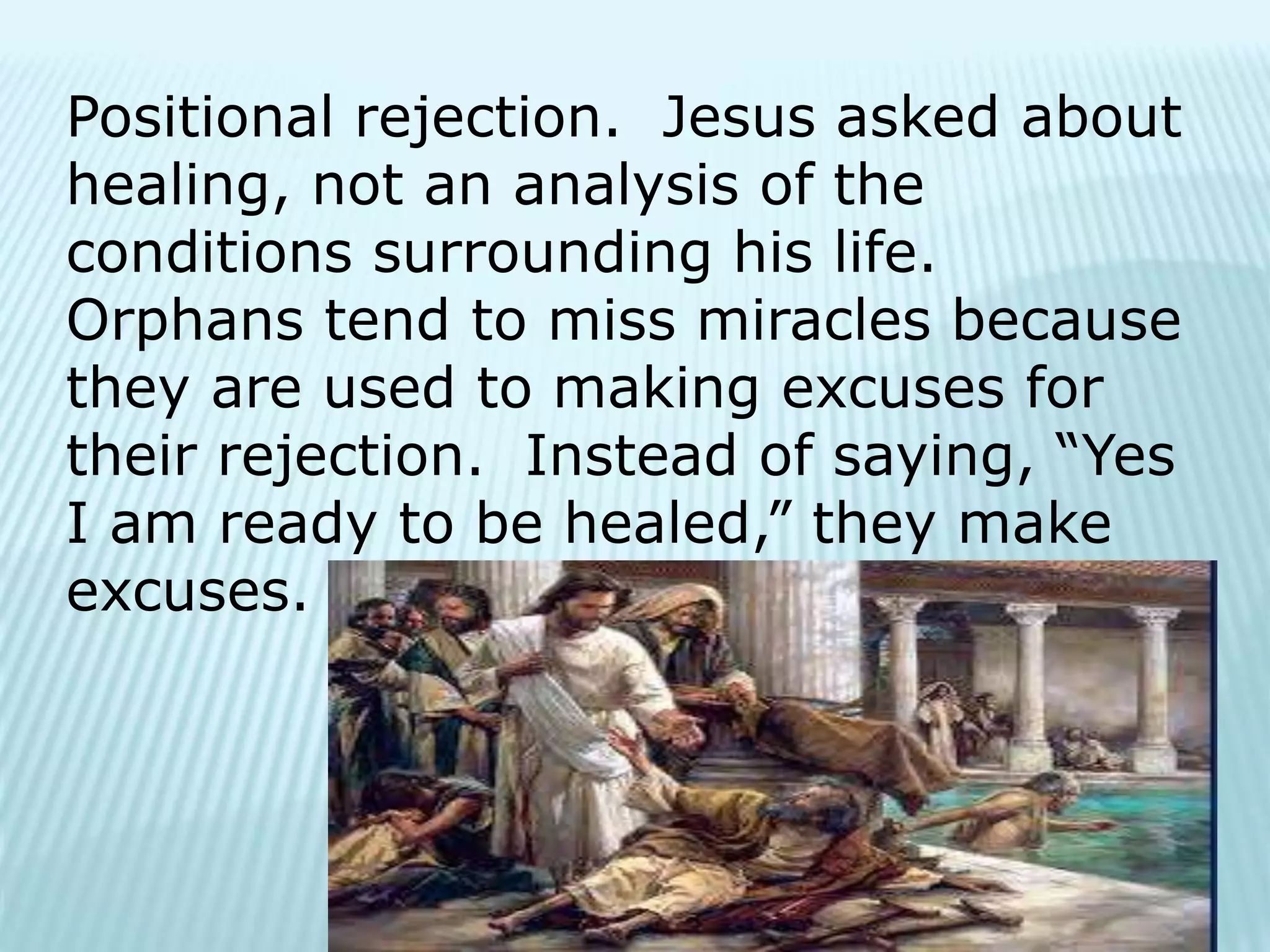 Positional rejection. Jesus asked about
healing, not an analysis of the
conditions surrounding his life.
Orphans tend to miss miracles because
they are used to making excuses for
their rejection. Instead of saying, “Yes
I am ready to be healed,” they make
excuses.
 