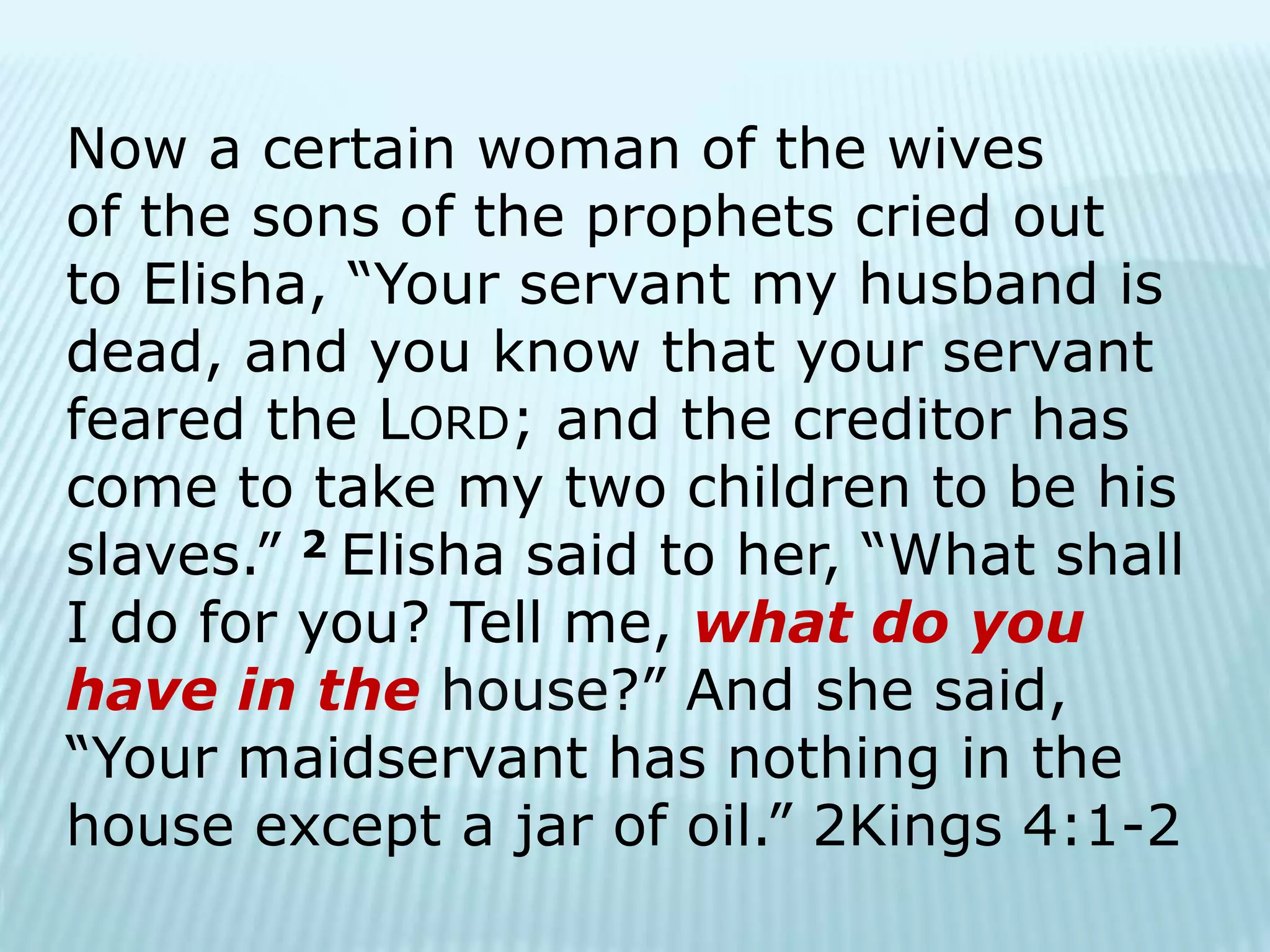 Now a certain woman of the wives
of the sons of the prophets cried out
to Elisha, “Your servant my husband is
dead, and you know that your servant
feared the LORD; and the creditor has
come to take my two children to be his
slaves.” 2 Elisha said to her, “What shall
I do for you? Tell me, what do you
have in the house?” And she said,
“Your maidservant has nothing in the
house except a jar of oil.” 2Kings 4:1-2
 