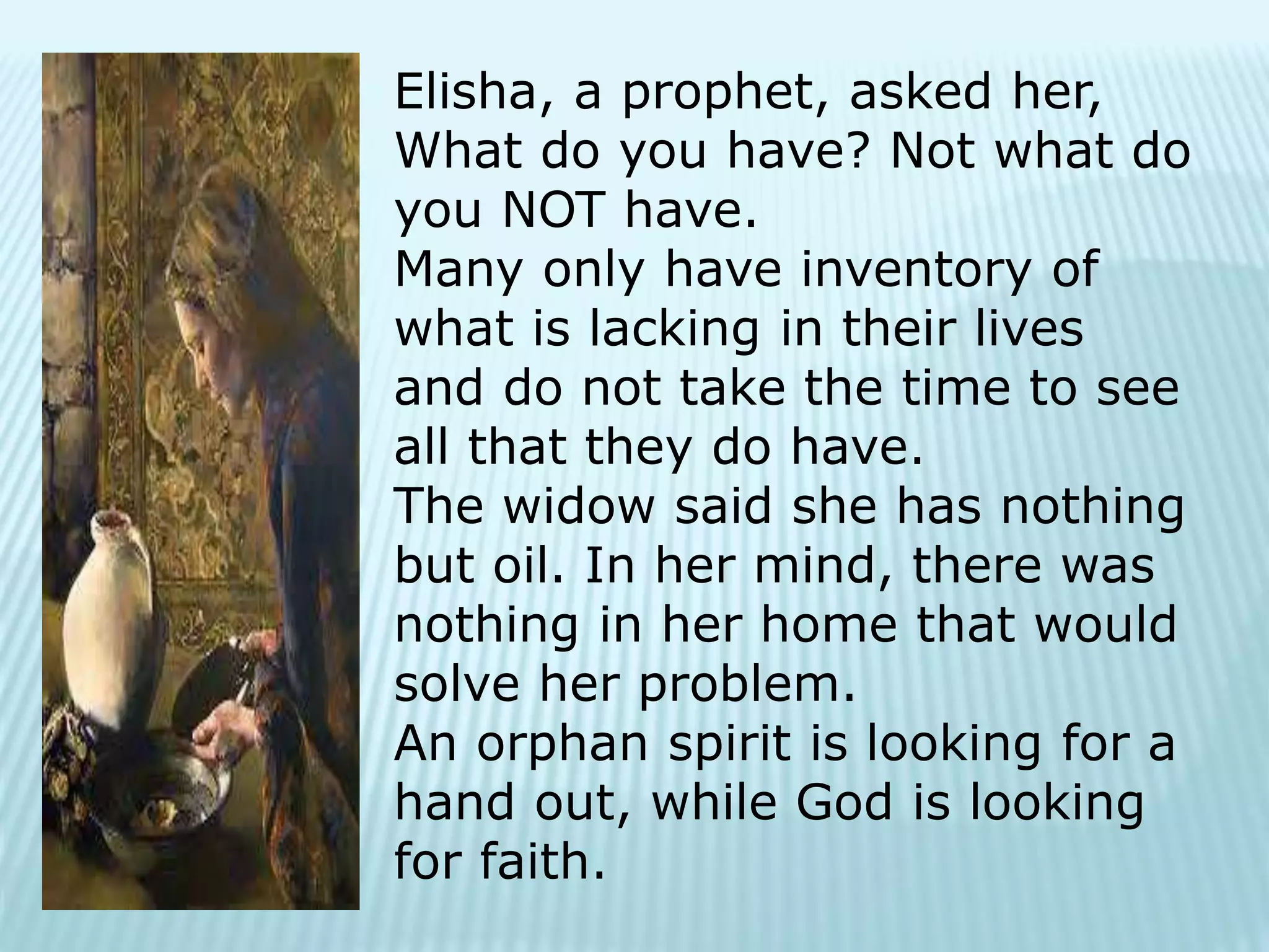 Elisha, a prophet, asked her,
What do you have? Not what do
you NOT have.
Many only have inventory of
what is lacking in their lives
and do not take the time to see
all that they do have.
The widow said she has nothing
but oil. In her mind, there was
nothing in her home that would
solve her problem.
An orphan spirit is looking for a
hand out, while God is looking
for faith.
 