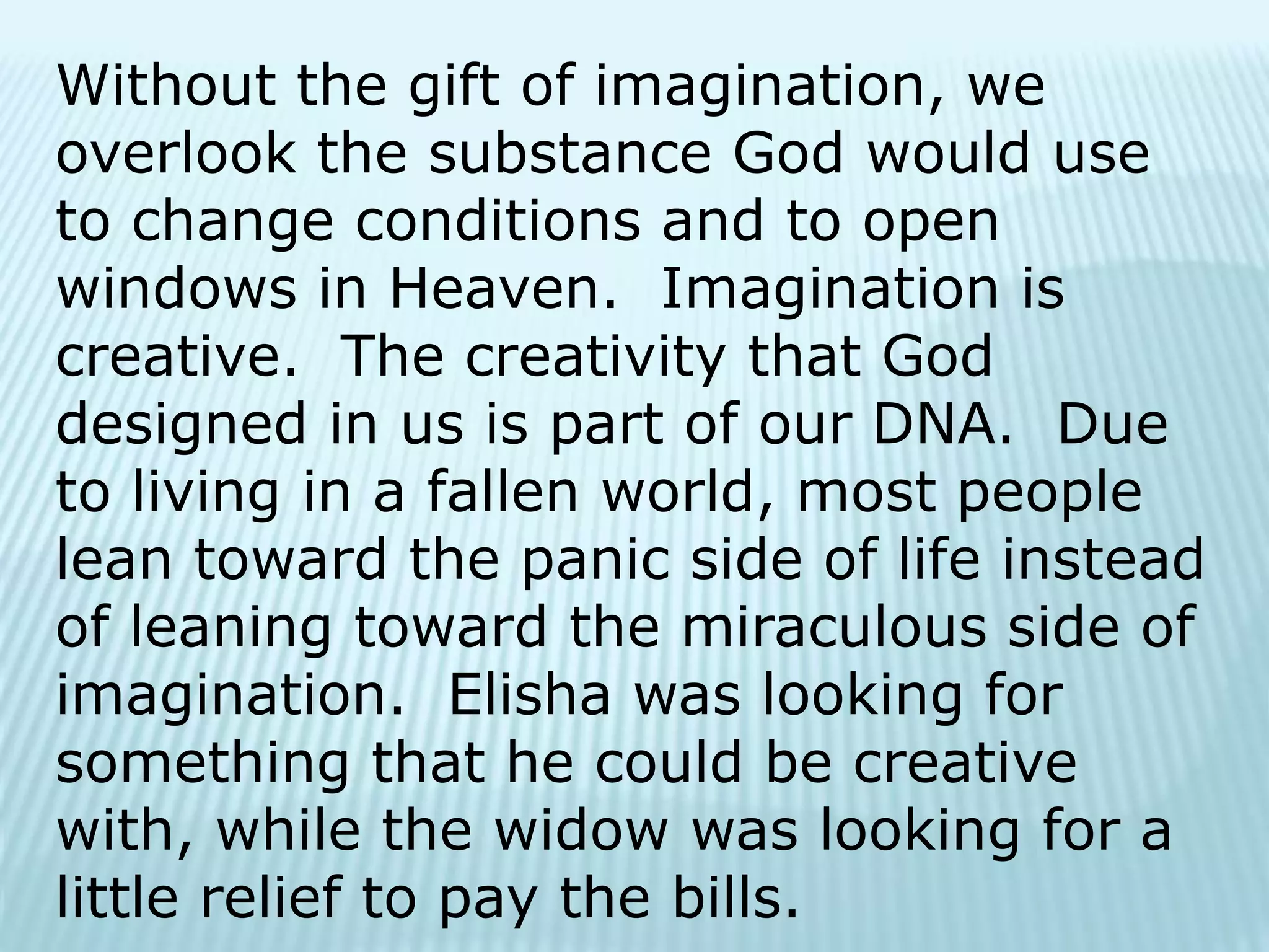 Without the gift of imagination, we
overlook the substance God would use
to change conditions and to open
windows in Heaven. Imagination is
creative. The creativity that God
designed in us is part of our DNA. Due
to living in a fallen world, most people
lean toward the panic side of life instead
of leaning toward the miraculous side of
imagination. Elisha was looking for
something that he could be creative
with, while the widow was looking for a
little relief to pay the bills.
 
