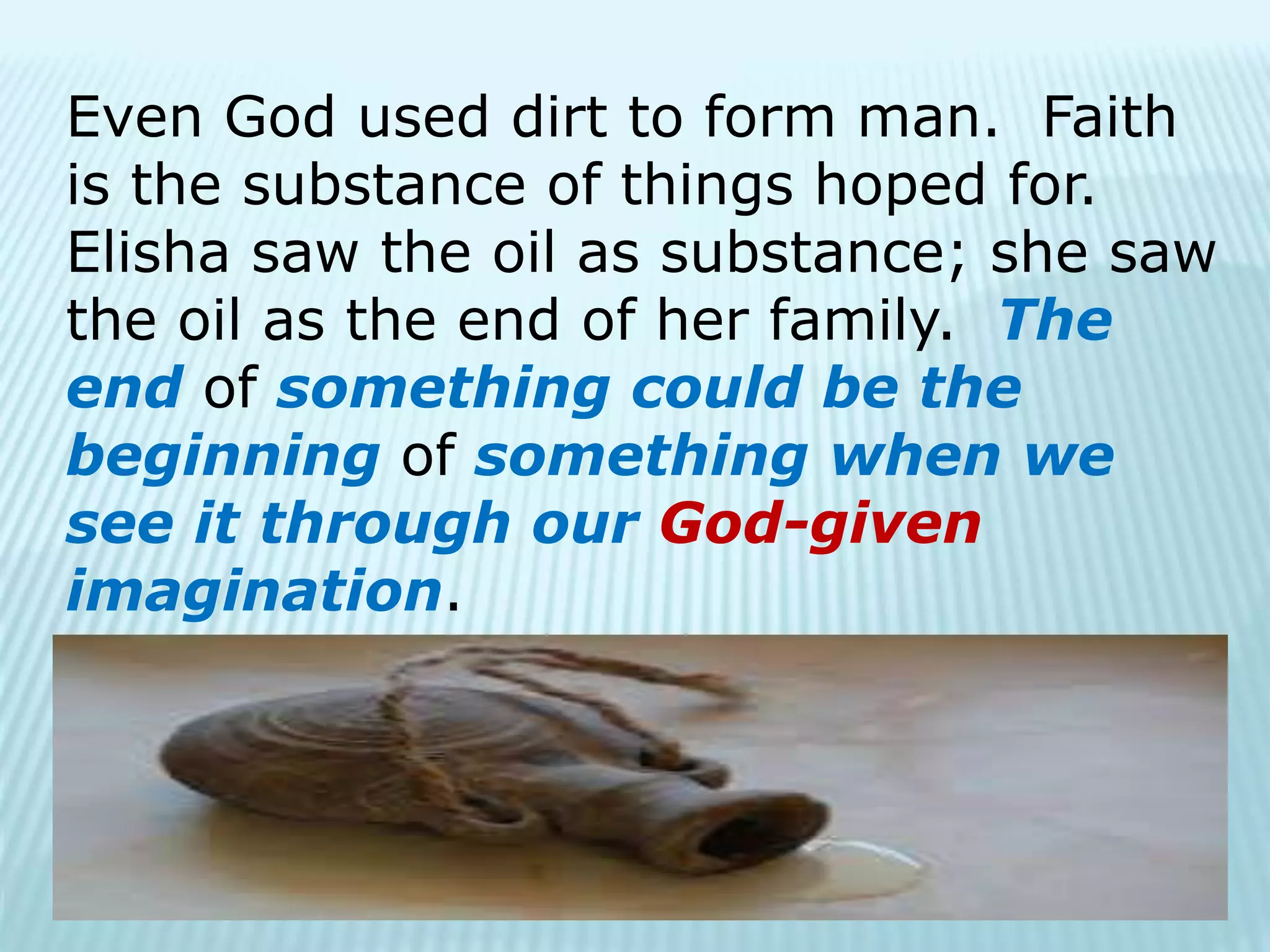 Even God used dirt to form man. Faith
is the substance of things hoped for.
Elisha saw the oil as substance; she saw
the oil as the end of her family. The
end of something could be the
beginning of something when we
see it through our God-given
imagination.
 
