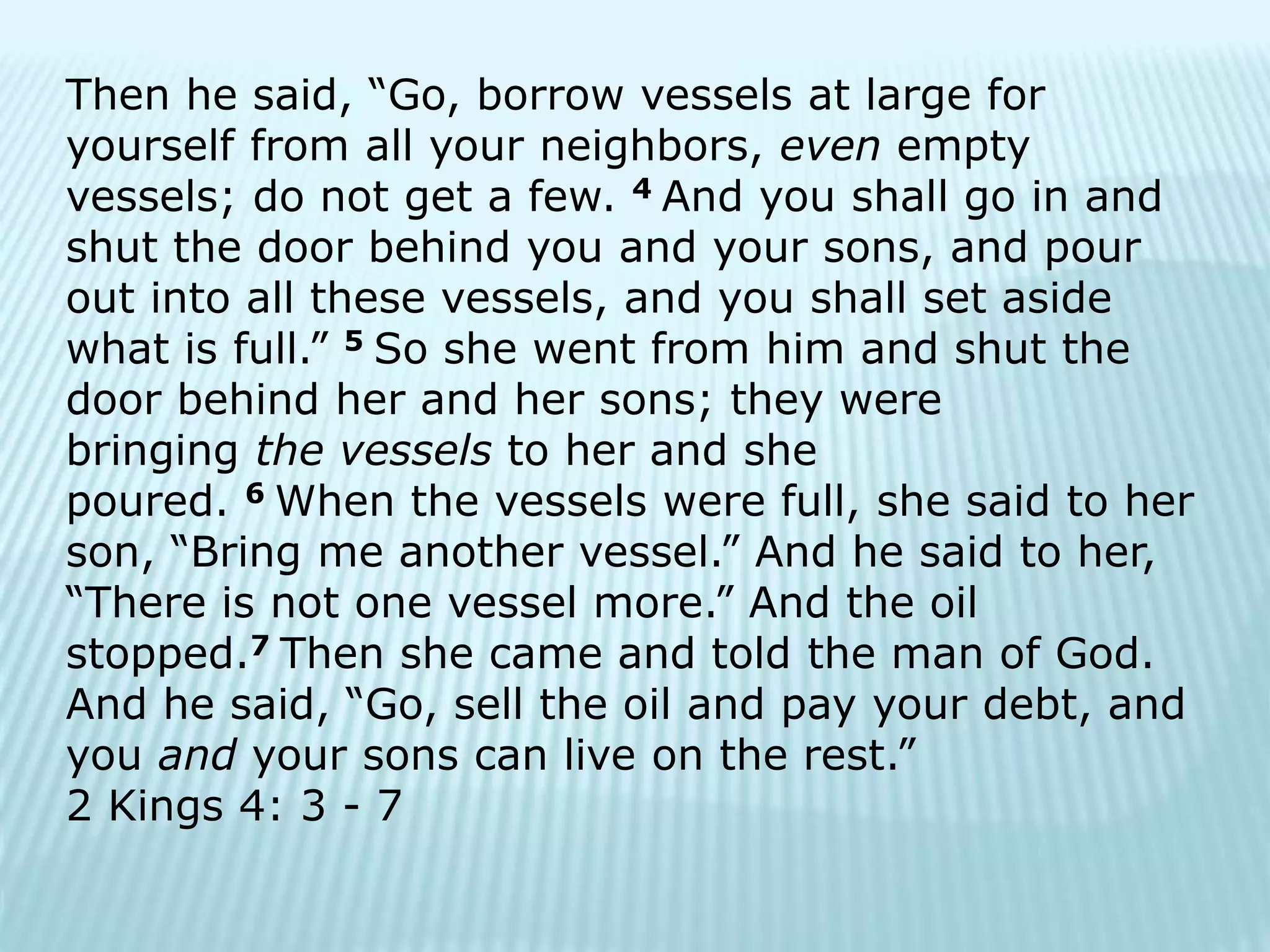 Then he said, “Go, borrow vessels at large for
yourself from all your neighbors, even empty
vessels; do not get a few. 4 And you shall go in and
shut the door behind you and your sons, and pour
out into all these vessels, and you shall set aside
what is full.” 5 So she went from him and shut the
door behind her and her sons; they were
bringing the vessels to her and she
poured. 6 When the vessels were full, she said to her
son, “Bring me another vessel.” And he said to her,
“There is not one vessel more.” And the oil
stopped.7 Then she came and told the man of God.
And he said, “Go, sell the oil and pay your debt, and
you and your sons can live on the rest.”
2 Kings 4: 3 - 7
 