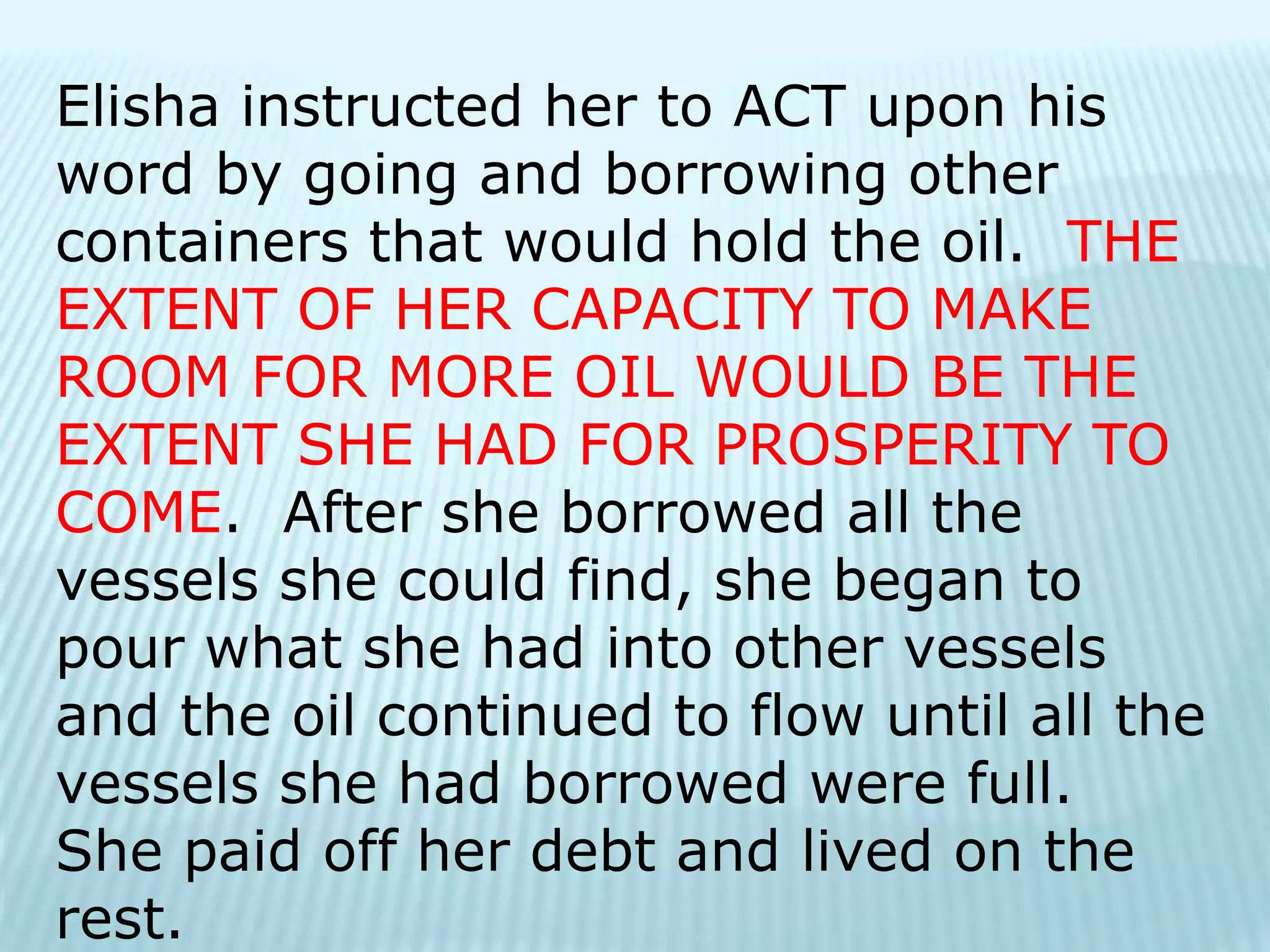 Elisha instructed her to ACT upon his
word by going and borrowing other
containers that would hold the oil. THE
EXTENT OF HER CAPACITY TO MAKE
ROOM FOR MORE OIL WOULD BE THE
EXTENT SHE HAD FOR PROSPERITY TO
COME. After she borrowed all the
vessels she could find, she began to
pour what she had into other vessels
and the oil continued to flow until all the
vessels she had borrowed were full.
She paid off her debt and lived on the
rest.
 