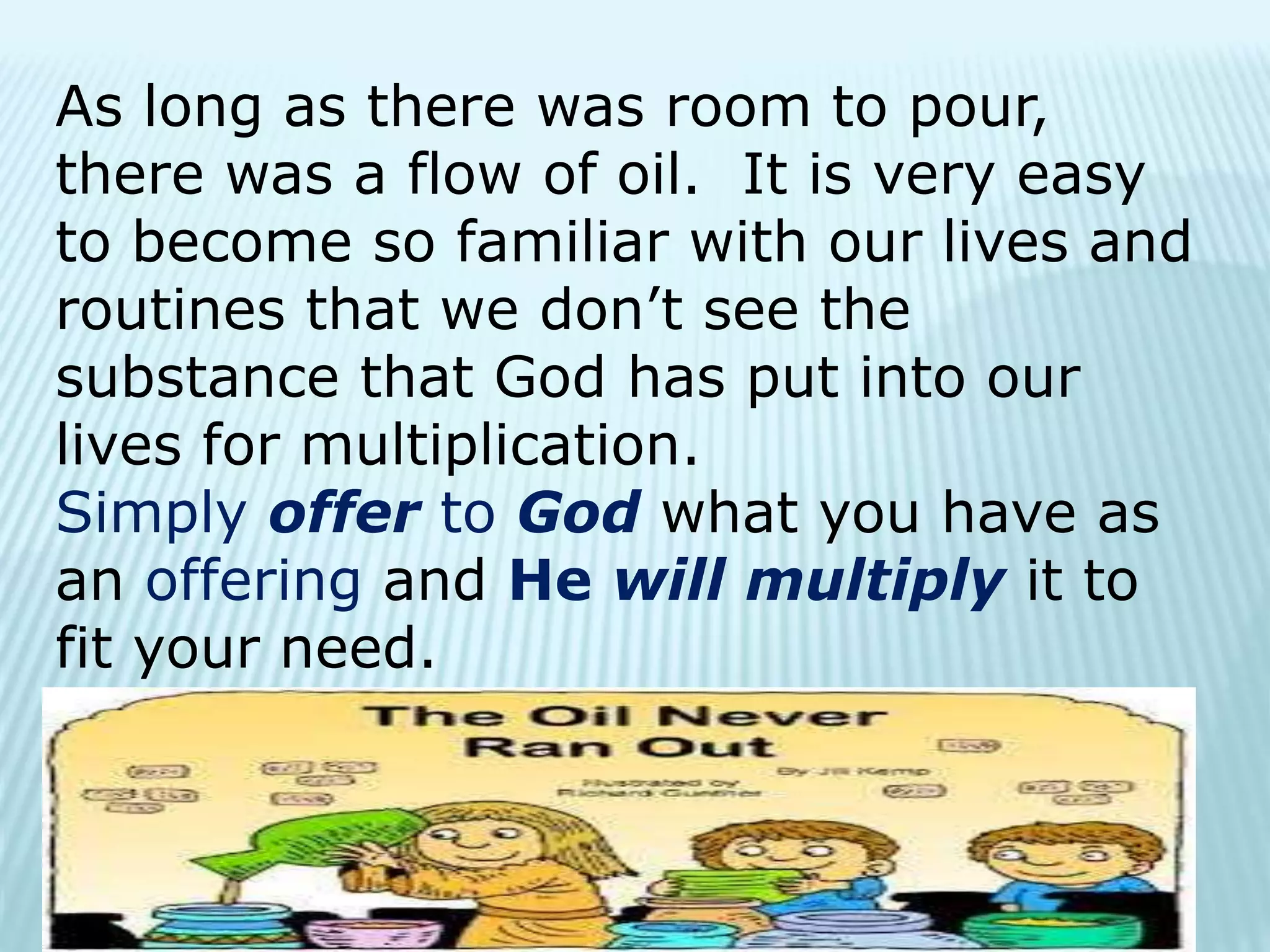 As long as there was room to pour,
there was a flow of oil. It is very easy
to become so familiar with our lives and
routines that we don’t see the
substance that God has put into our
lives for multiplication.
Simply offer to God what you have as
an offering and He will multiply it to
fit your need.
 