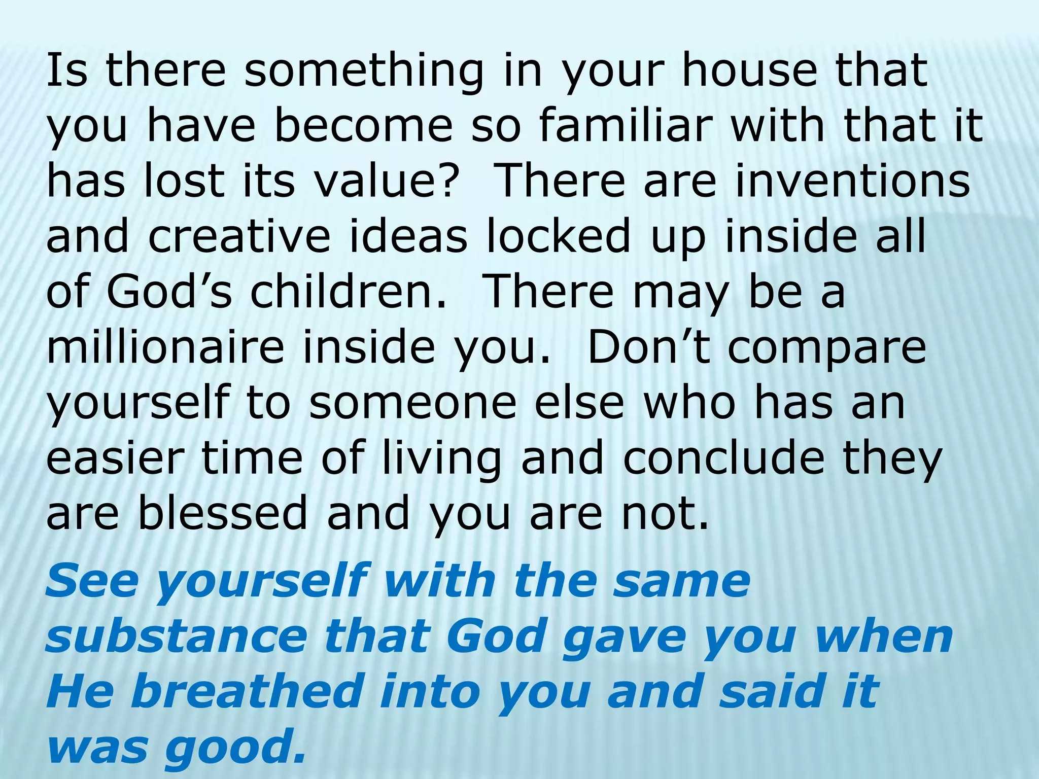 Is there something in your house that
you have become so familiar with that it
has lost its value? There are inventions
and creative ideas locked up inside all
of God’s children. There may be a
millionaire inside you. Don’t compare
yourself to someone else who has an
easier time of living and conclude they
are blessed and you are not.
See yourself with the same
substance that God gave you when
He breathed into you and said it
was good.
 
