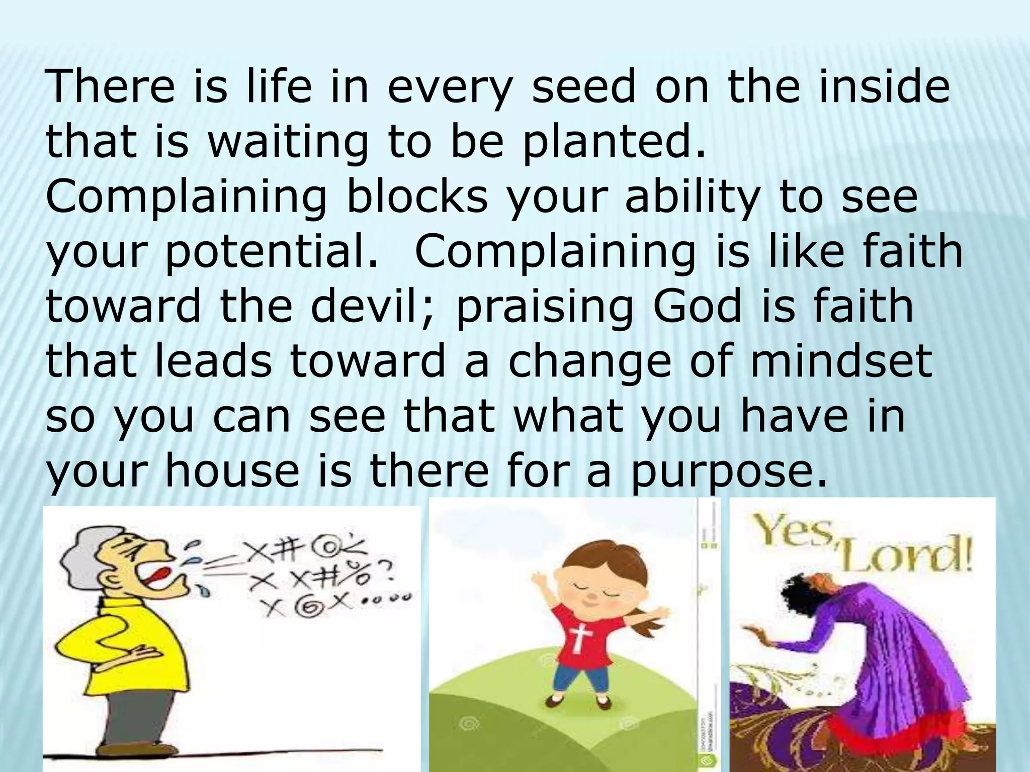There is life in every seed on the inside
that is waiting to be planted.
Complaining blocks your ability to see
your potential. Complaining is like faith
toward the devil; praising God is faith
that leads toward a change of mindset
so you can see that what you have in
your house is there for a purpose.
 