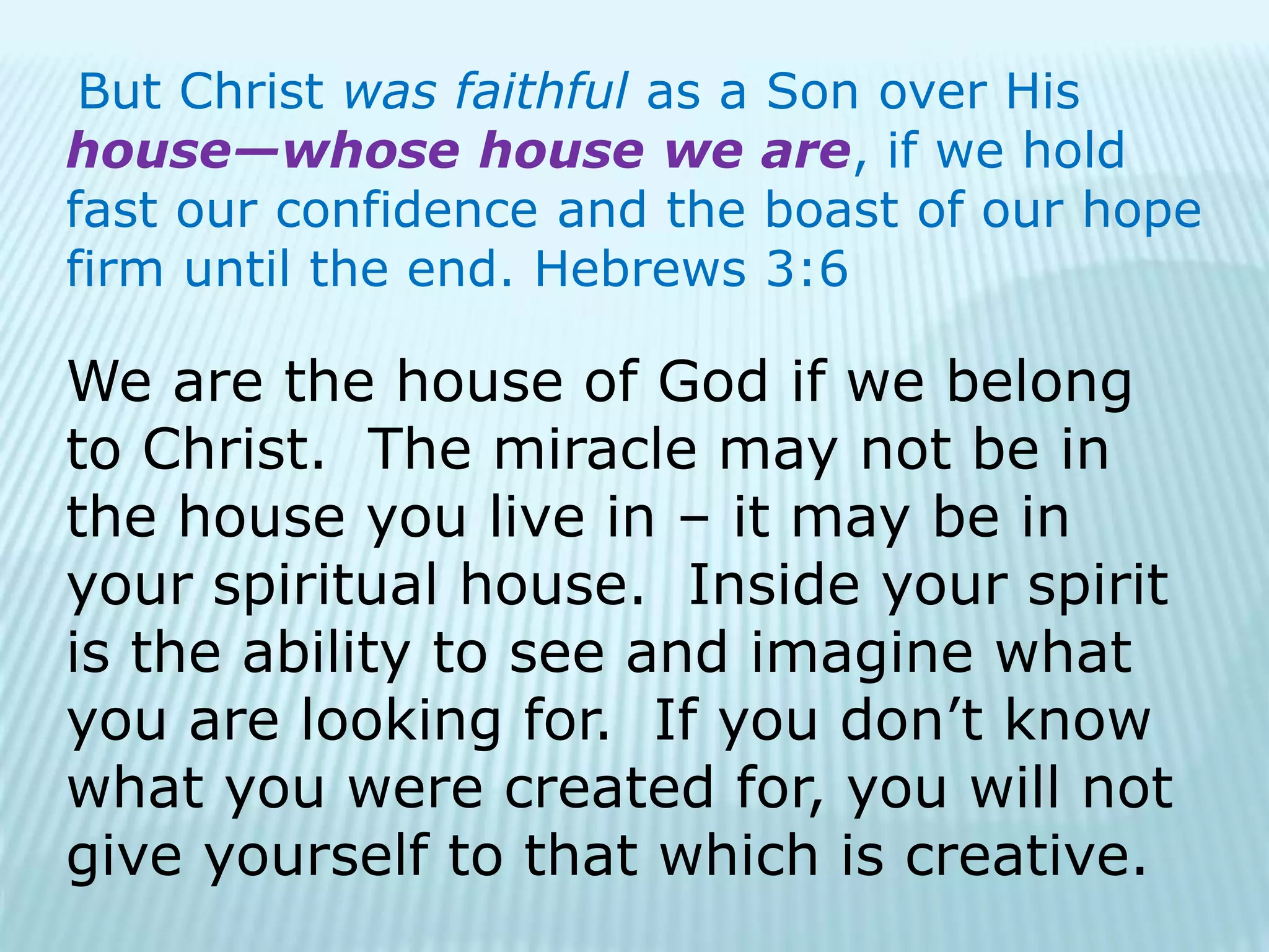 But Christ was faithful as a Son over His
house—whose house we are, if we hold
fast our confidence and the boast of our hope
firm until the end. Hebrews 3:6
We are the house of God if we belong
to Christ. The miracle may not be in
the house you live in – it may be in
your spiritual house. Inside your spirit
is the ability to see and imagine what
you are looking for. If you don’t know
what you were created for, you will not
give yourself to that which is creative.
 