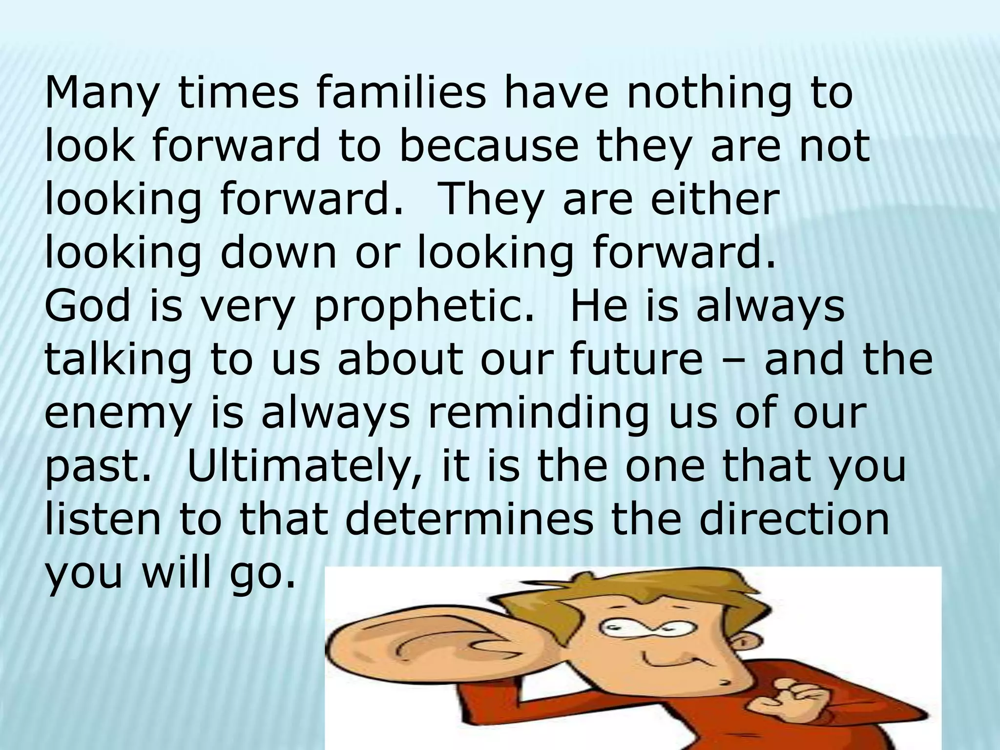 Many times families have nothing to
look forward to because they are not
looking forward. They are either
looking down or looking forward.
God is very prophetic. He is always
talking to us about our future – and the
enemy is always reminding us of our
past. Ultimately, it is the one that you
listen to that determines the direction
you will go.
 