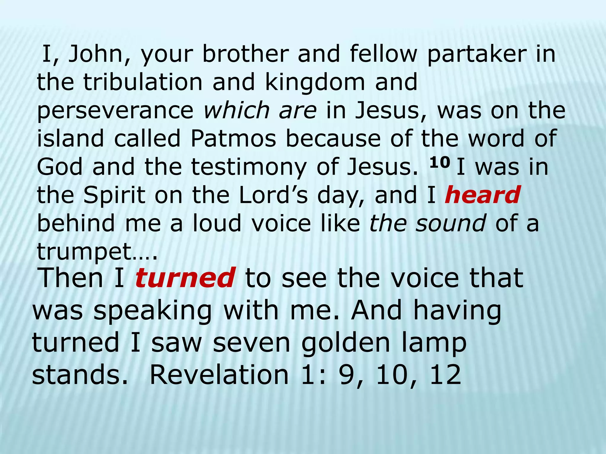 I, John, your brother and fellow partaker in
the tribulation and kingdom and
perseverance which are in Jesus, was on the
island called Patmos because of the word of
God and the testimony of Jesus. 10 I was in
the Spirit on the Lord’s day, and I heard
behind me a loud voice like the sound of a
trumpet….
Then I turned to see the voice that
was speaking with me. And having
turned I saw seven golden lamp
stands. Revelation 1: 9, 10, 12
 