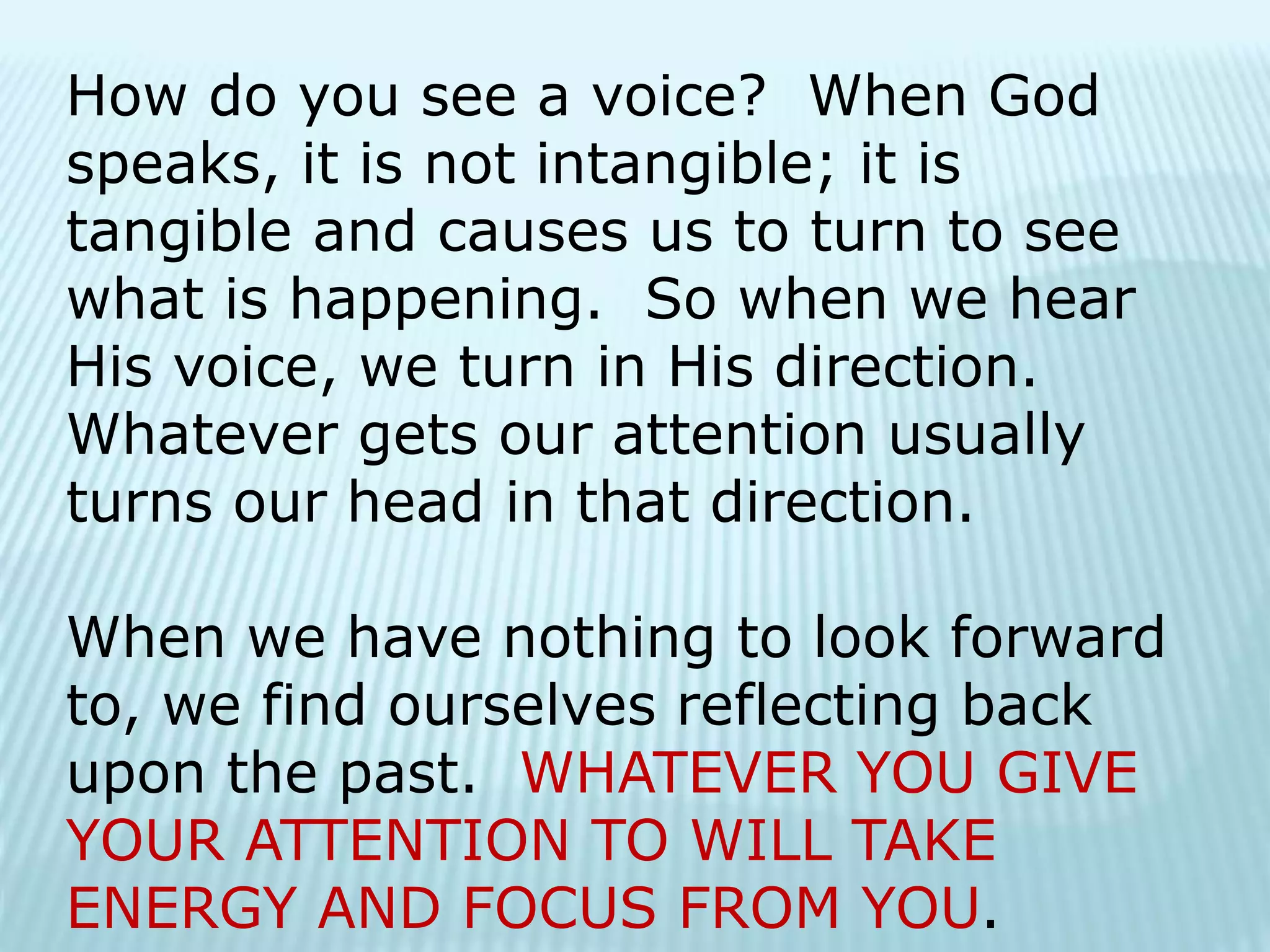 How do you see a voice? When God
speaks, it is not intangible; it is
tangible and causes us to turn to see
what is happening. So when we hear
His voice, we turn in His direction.
Whatever gets our attention usually
turns our head in that direction.
When we have nothing to look forward
to, we find ourselves reflecting back
upon the past. WHATEVER YOU GIVE
YOUR ATTENTION TO WILL TAKE
ENERGY AND FOCUS FROM YOU.
 