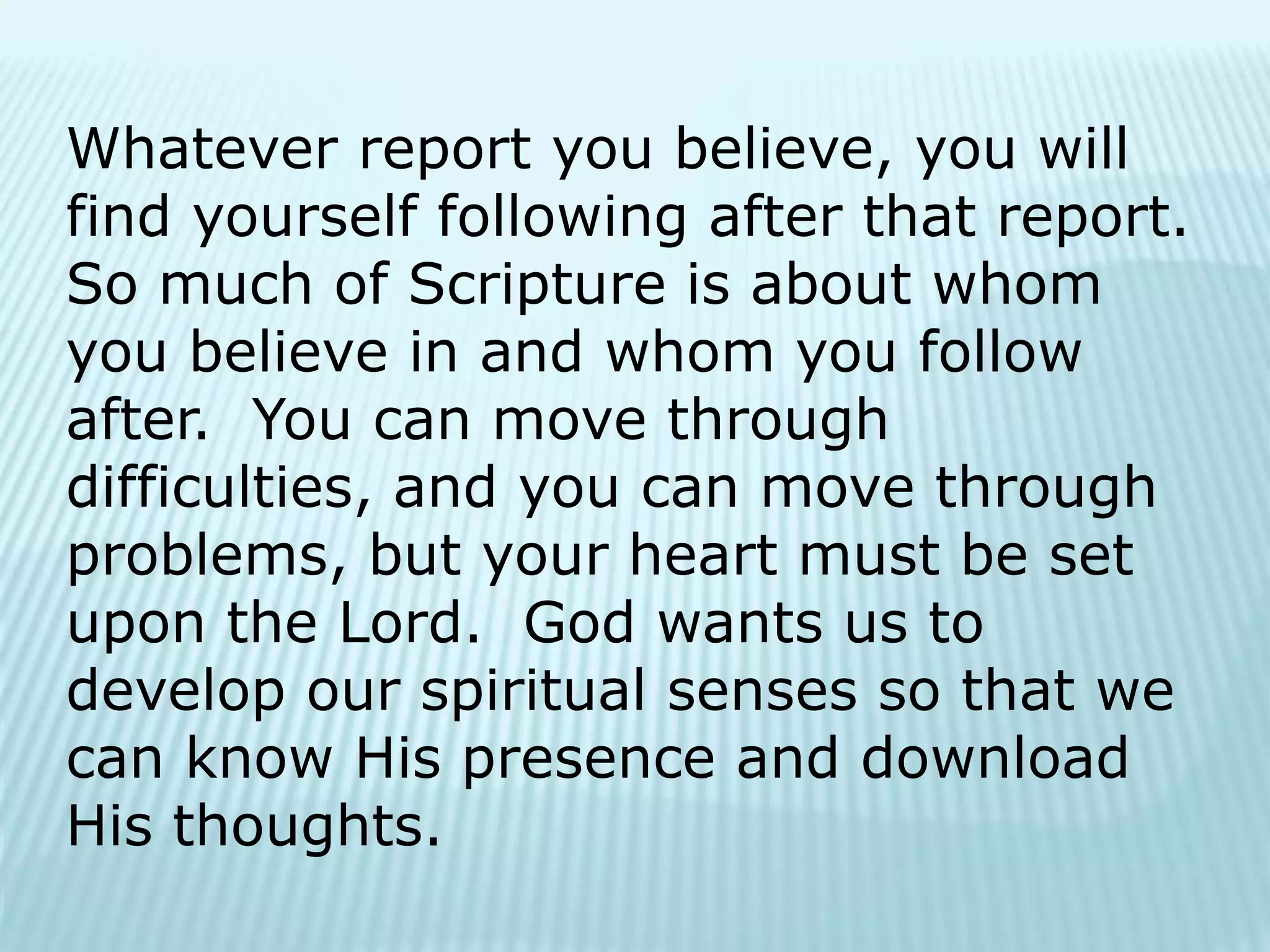 Whatever report you believe, you will
find yourself following after that report.
So much of Scripture is about whom
you believe in and whom you follow
after. You can move through
difficulties, and you can move through
problems, but your heart must be set
upon the Lord. God wants us to
develop our spiritual senses so that we
can know His presence and download
His thoughts.
 