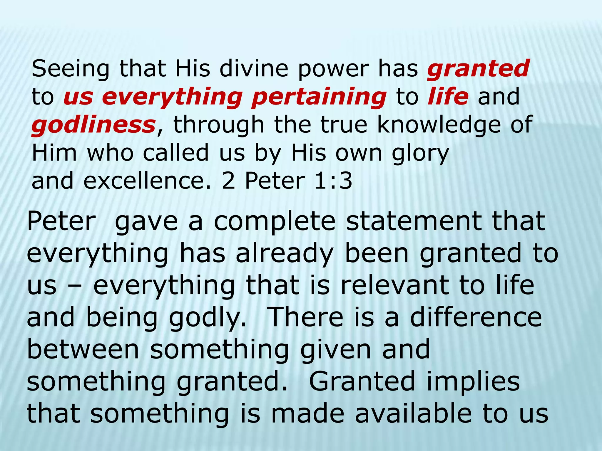 Seeing that His divine power has granted
to us everything pertaining to life and
godliness, through the true knowledge of
Him who called us by His own glory
and excellence. 2 Peter 1:3
Peter gave a complete statement that
everything has already been granted to
us – everything that is relevant to life
and being godly. There is a difference
between something given and
something granted. Granted implies
that something is made available to us
 