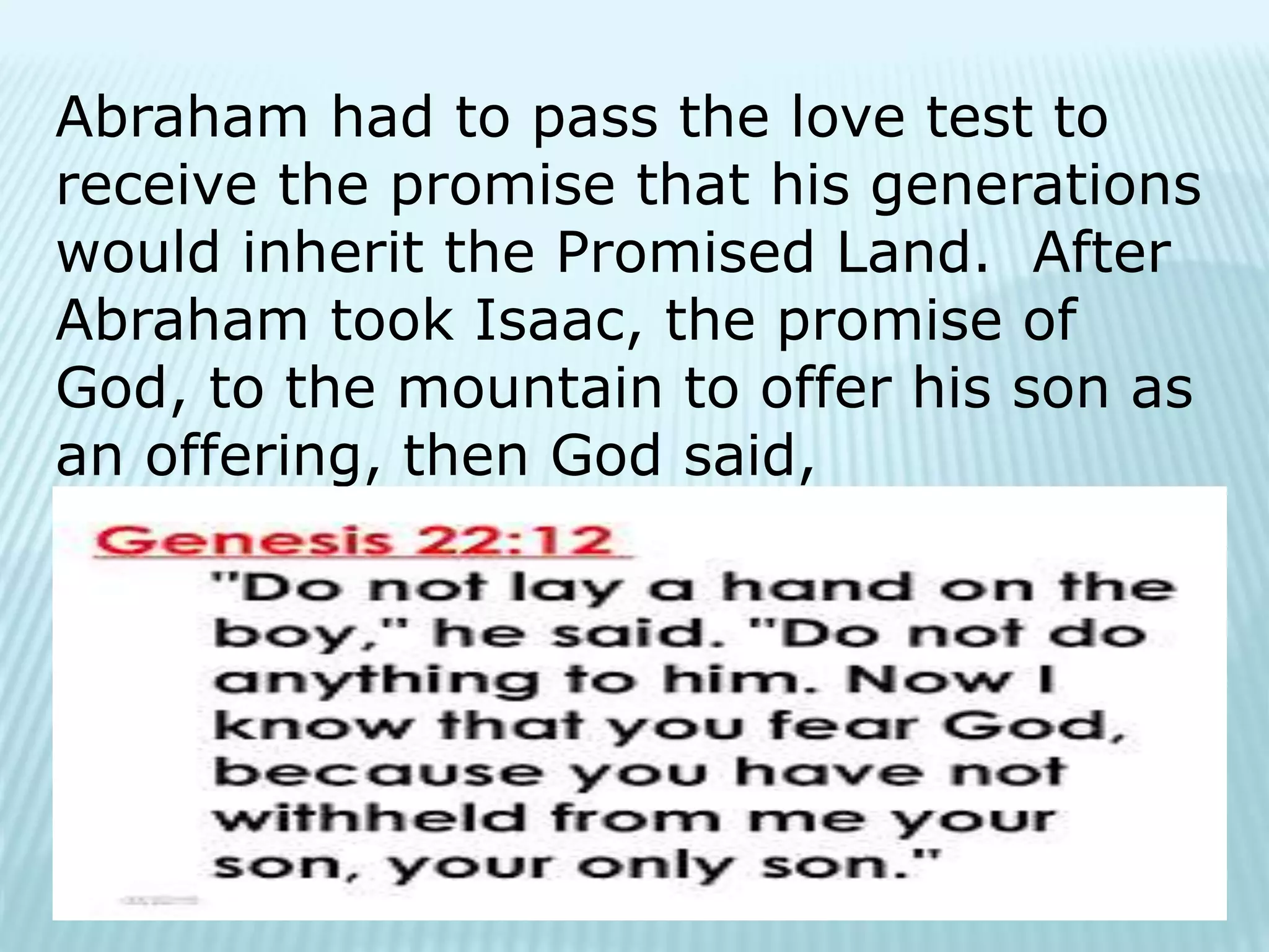 Abraham had to pass the love test to
receive the promise that his generations
would inherit the Promised Land. After
Abraham took Isaac, the promise of
God, to the mountain to offer his son as
an offering, then God said,
 