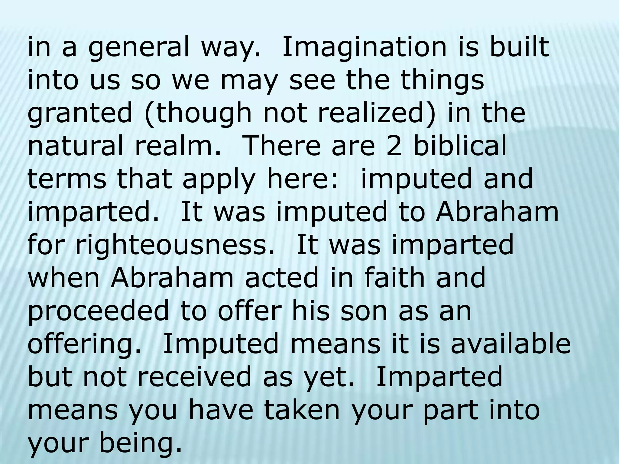 in a general way. Imagination is built
into us so we may see the things
granted (though not realized) in the
natural realm. There are 2 biblical
terms that apply here: imputed and
imparted. It was imputed to Abraham
for righteousness. It was imparted
when Abraham acted in faith and
proceeded to offer his son as an
offering. Imputed means it is available
but not received as yet. Imparted
means you have taken your part into
your being.
 