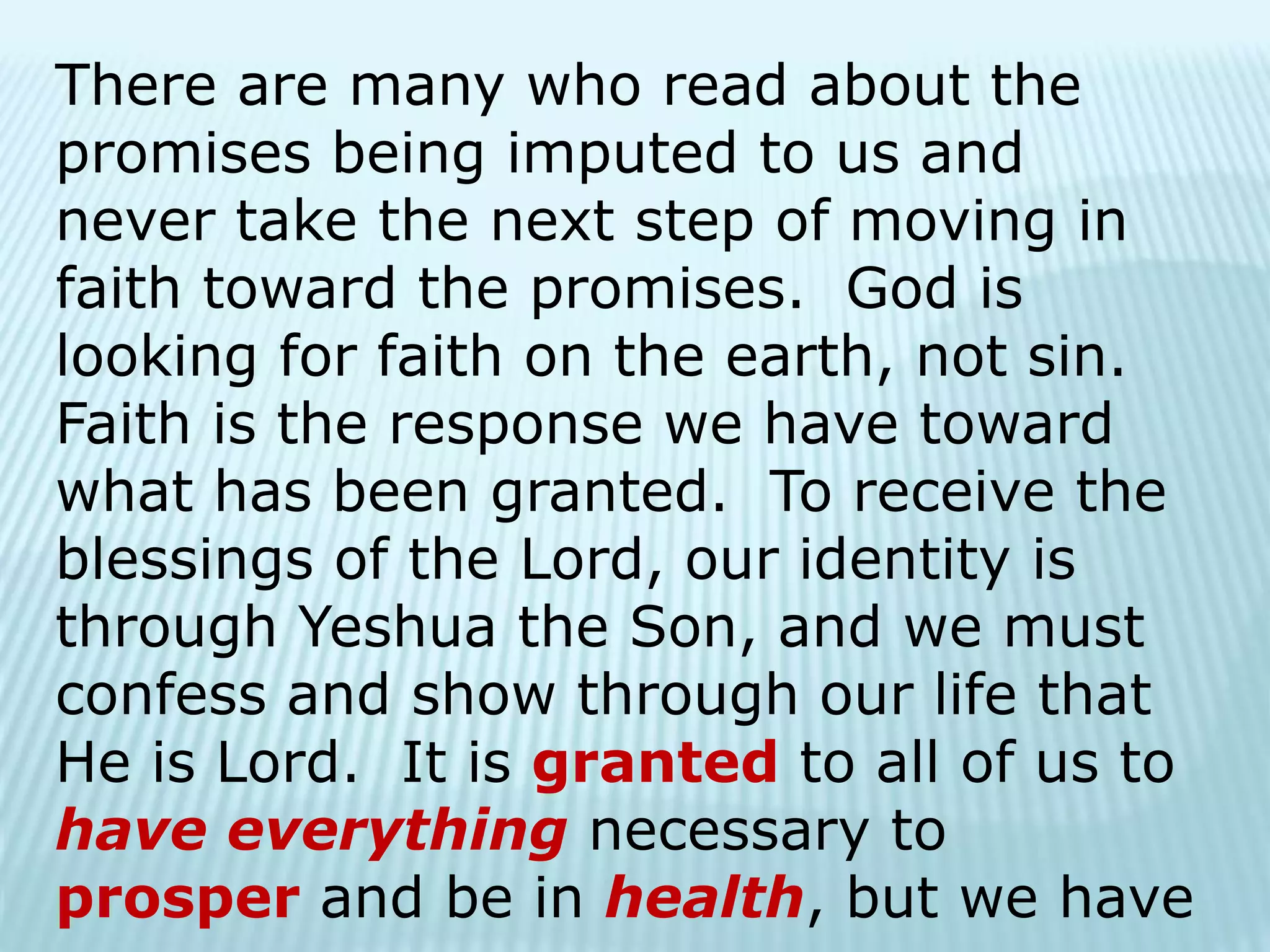 There are many who read about the
promises being imputed to us and
never take the next step of moving in
faith toward the promises. God is
looking for faith on the earth, not sin.
Faith is the response we have toward
what has been granted. To receive the
blessings of the Lord, our identity is
through Yeshua the Son, and we must
confess and show through our life that
He is Lord. It is granted to all of us to
have everything necessary to
prosper and be in health, but we have
 