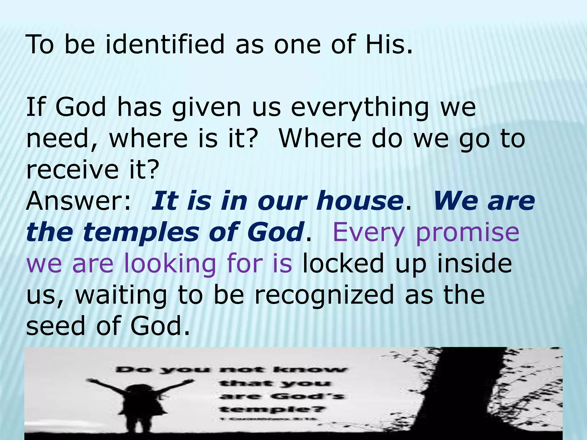 To be identified as one of His.
If God has given us everything we
need, where is it? Where do we go to
receive it?
Answer: It is in our house. We are
the temples of God. Every promise
we are looking for is locked up inside
us, waiting to be recognized as the
seed of God.
 