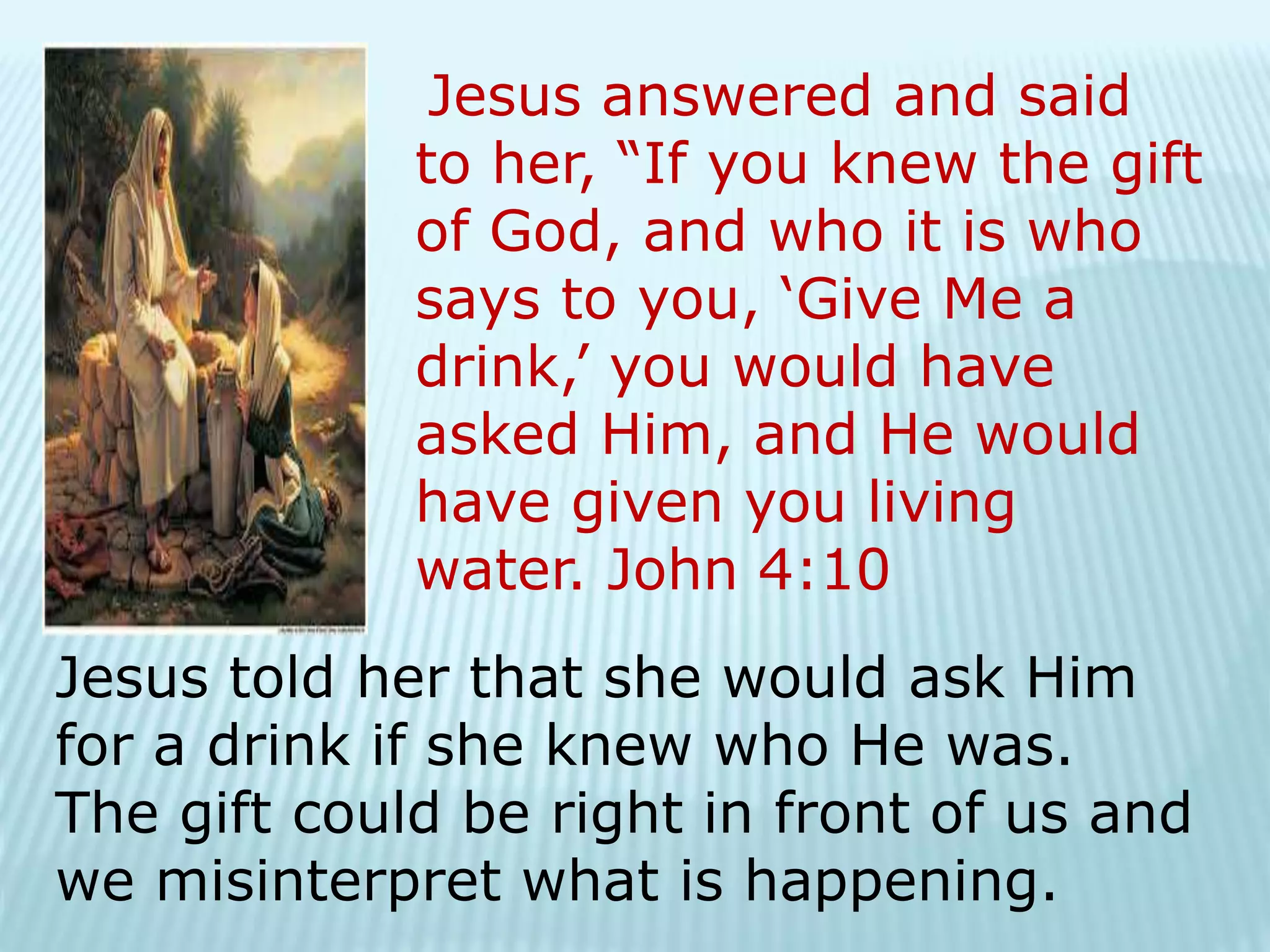Jesus answered and said
to her, “If you knew the gift
of God, and who it is who
says to you, ‘Give Me a
drink,’ you would have
asked Him, and He would
have given you living
water. John 4:10
Jesus told her that she would ask Him
for a drink if she knew who He was.
The gift could be right in front of us and
we misinterpret what is happening.
 