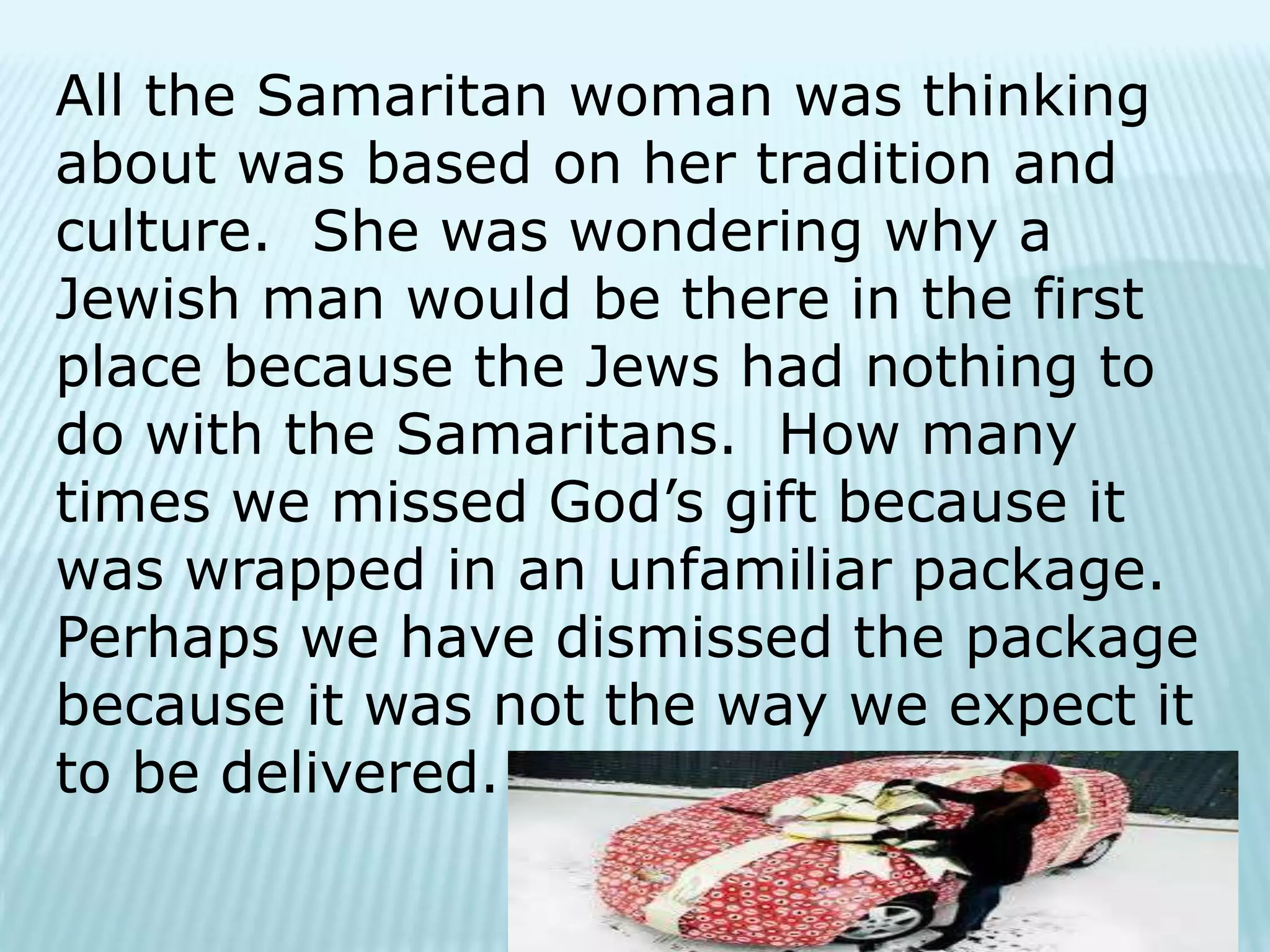 All the Samaritan woman was thinking
about was based on her tradition and
culture. She was wondering why a
Jewish man would be there in the first
place because the Jews had nothing to
do with the Samaritans. How many
times we missed God’s gift because it
was wrapped in an unfamiliar package.
Perhaps we have dismissed the package
because it was not the way we expect it
to be delivered.
 
