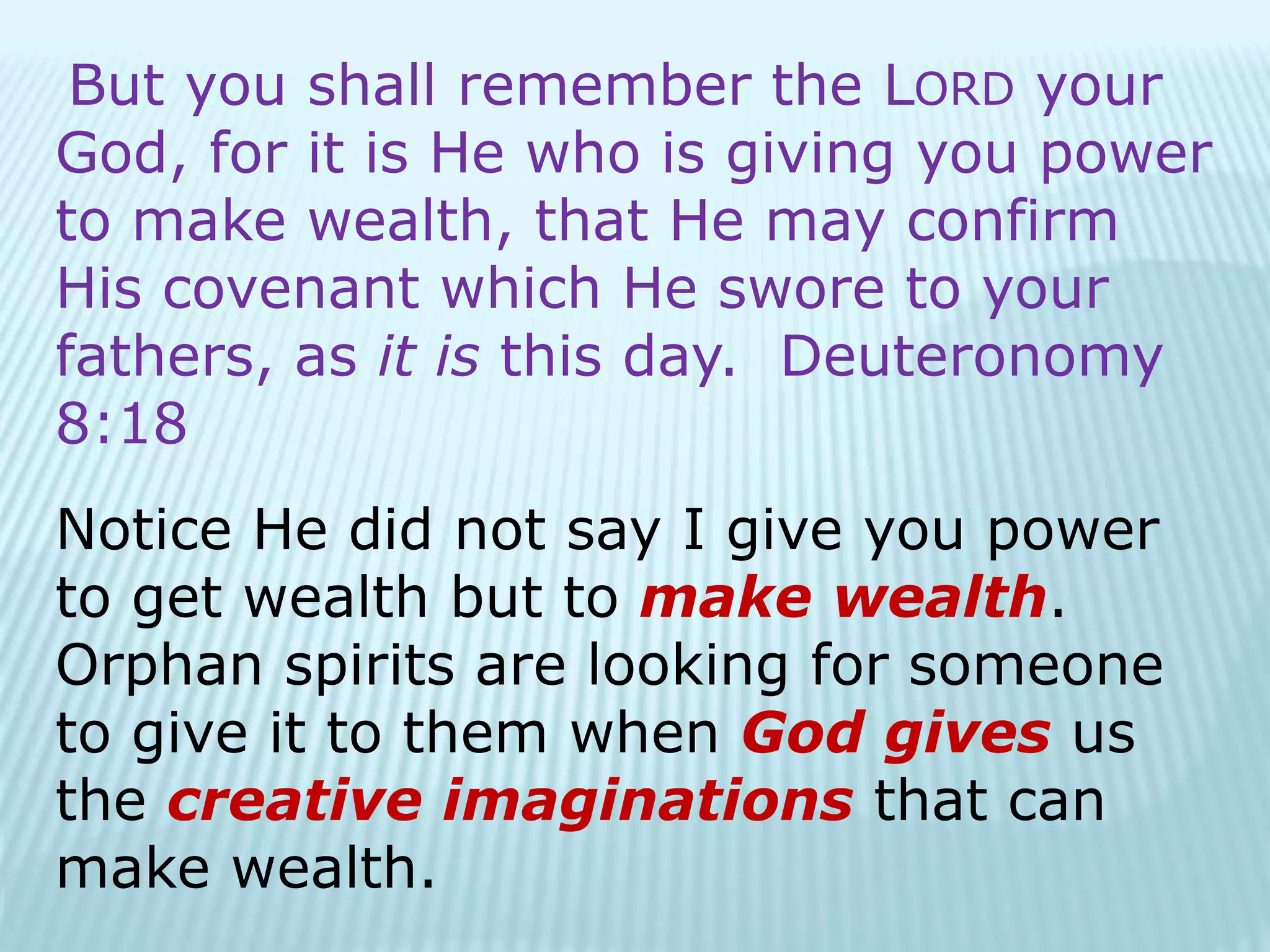 But you shall remember the LORD your
God, for it is He who is giving you power
to make wealth, that He may confirm
His covenant which He swore to your
fathers, as it is this day. Deuteronomy
8:18
Notice He did not say I give you power
to get wealth but to make wealth.
Orphan spirits are looking for someone
to give it to them when God gives us
the creative imaginations that can
make wealth.
 