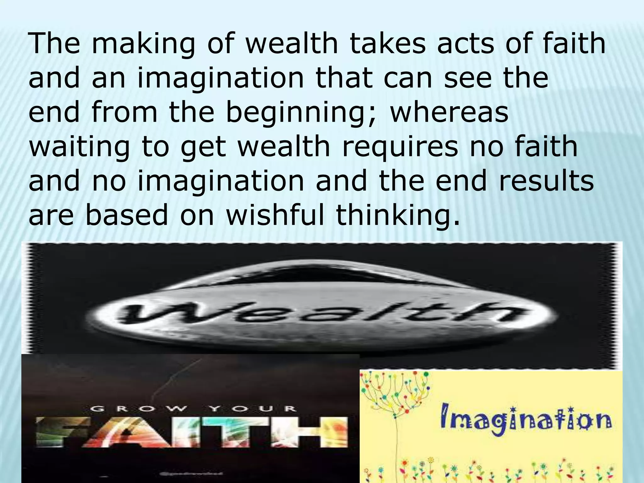 The making of wealth takes acts of faith
and an imagination that can see the
end from the beginning; whereas
waiting to get wealth requires no faith
and no imagination and the end results
are based on wishful thinking.
 