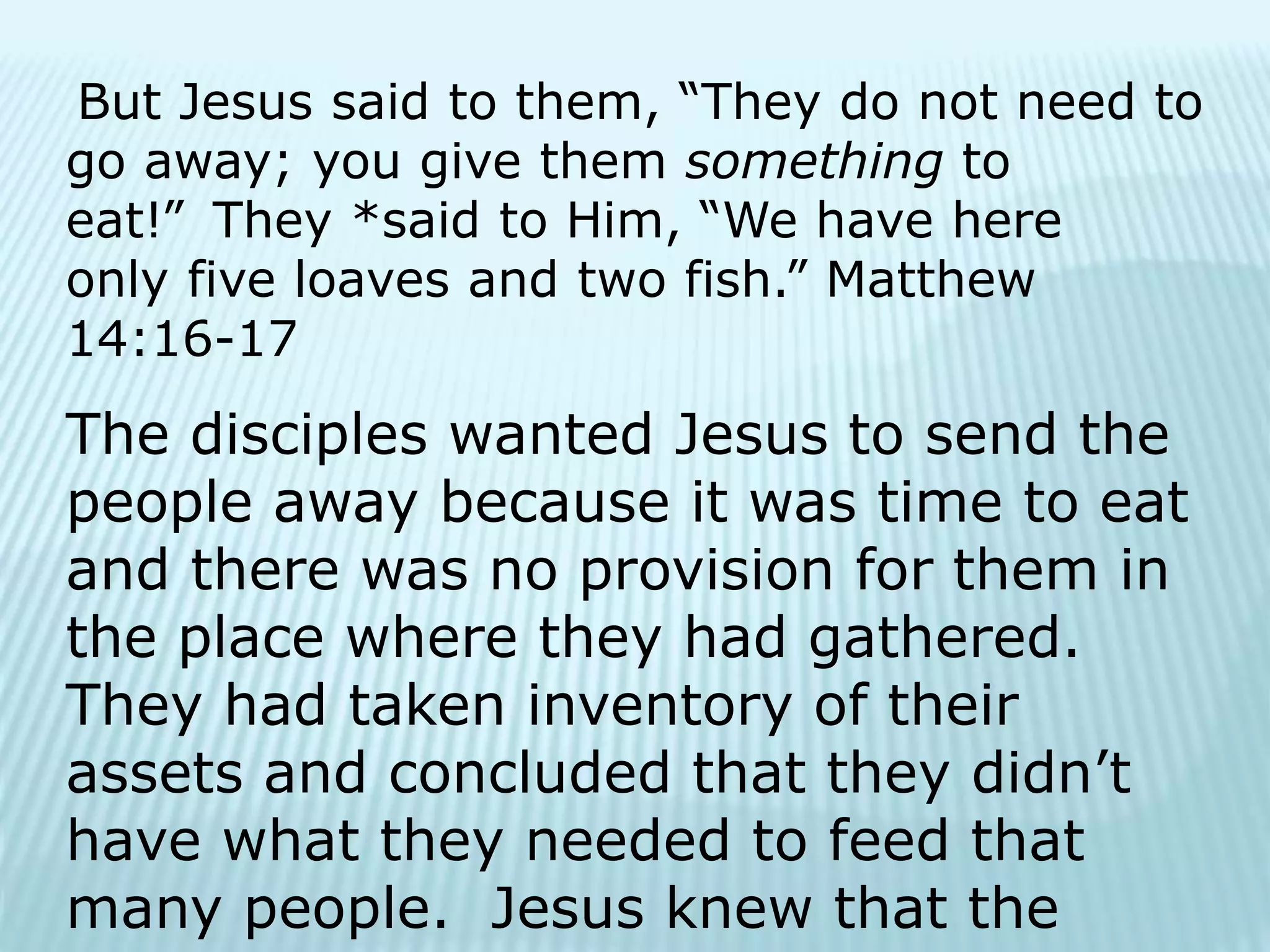 But Jesus said to them, “They do not need to
go away; you give them something to
eat!” They *said to Him, “We have here
only five loaves and two fish.” Matthew
14:16-17
The disciples wanted Jesus to send the
people away because it was time to eat
and there was no provision for them in
the place where they had gathered.
They had taken inventory of their
assets and concluded that they didn’t
have what they needed to feed that
many people. Jesus knew that the
 