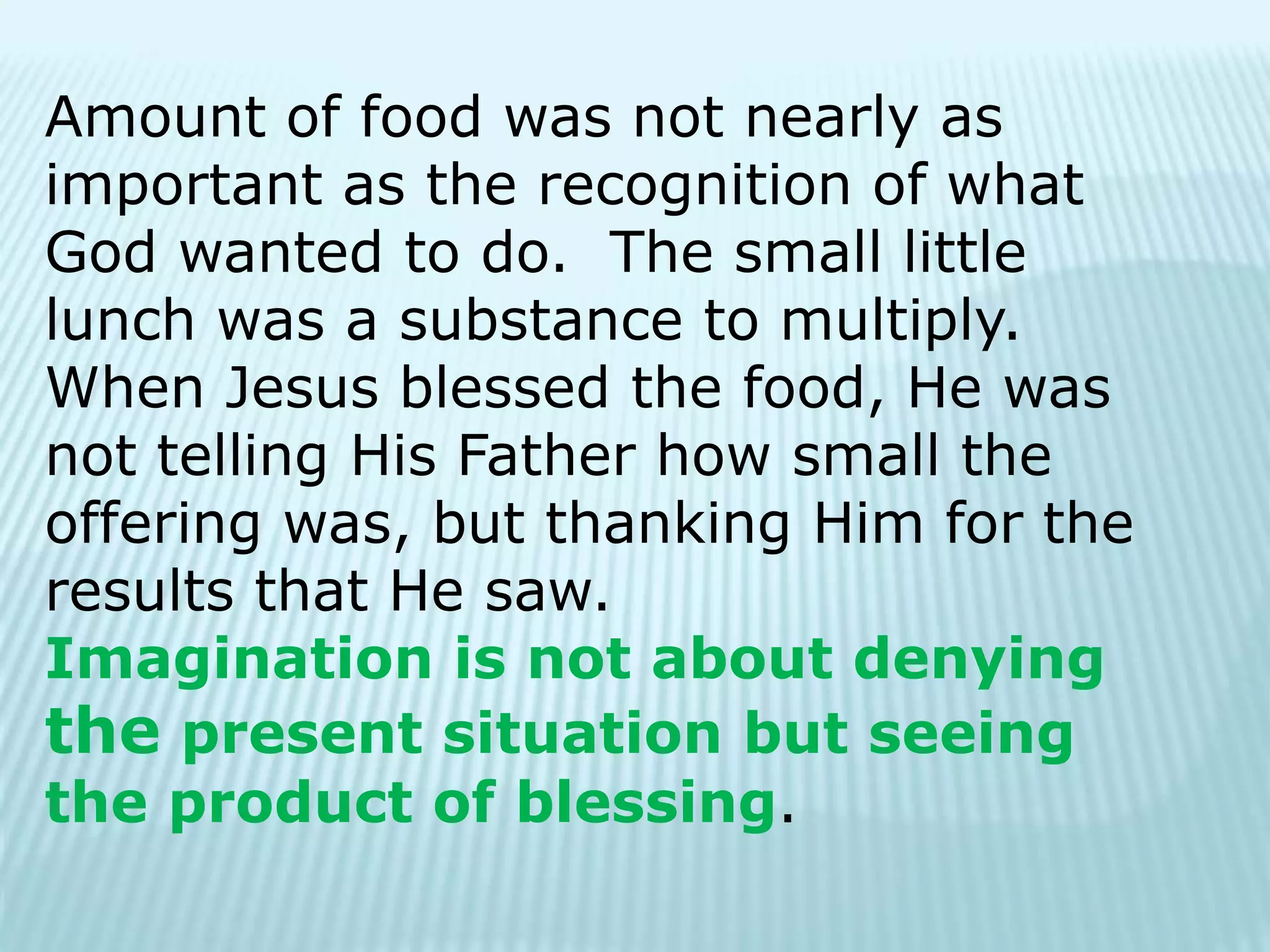 Amount of food was not nearly as
important as the recognition of what
God wanted to do. The small little
lunch was a substance to multiply.
When Jesus blessed the food, He was
not telling His Father how small the
offering was, but thanking Him for the
results that He saw.
Imagination is not about denying
the present situation but seeing
the product of blessing.
 