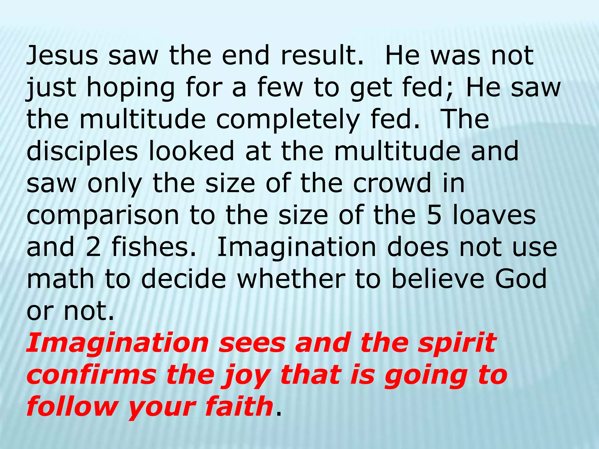 Jesus saw the end result. He was not
just hoping for a few to get fed; He saw
the multitude completely fed. The
disciples looked at the multitude and
saw only the size of the crowd in
comparison to the size of the 5 loaves
and 2 fishes. Imagination does not use
math to decide whether to believe God
or not.
Imagination sees and the spirit
confirms the joy that is going to
follow your faith.
 