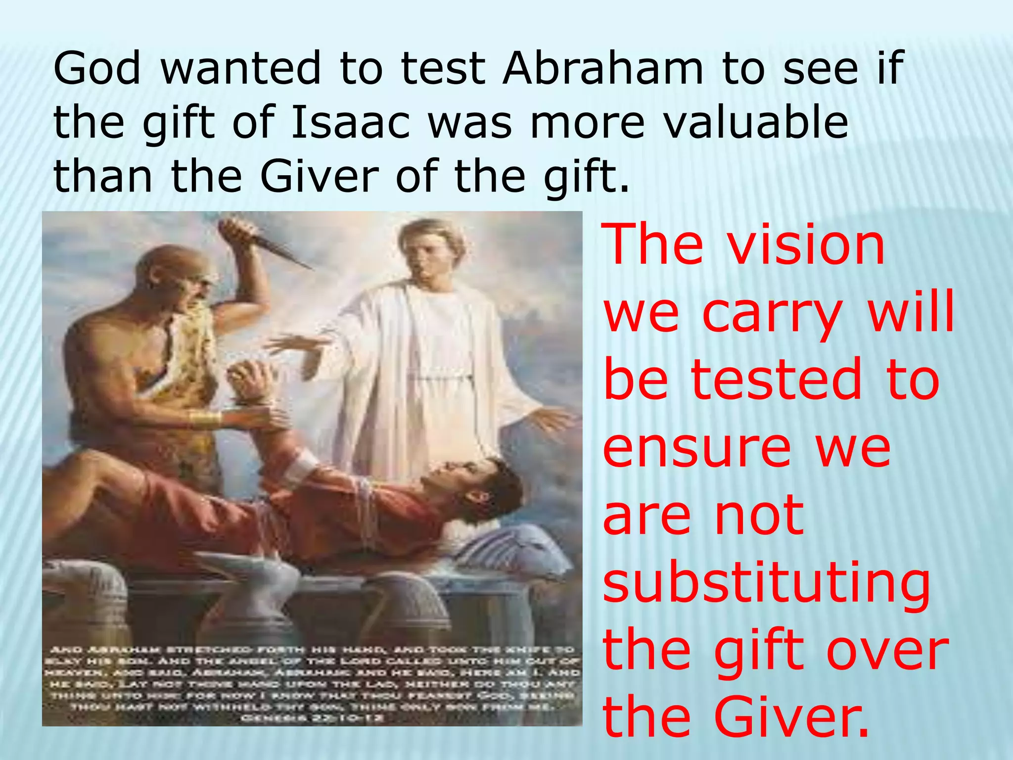 God wanted to test Abraham to see if
the gift of Isaac was more valuable
than the Giver of the gift.
The vision
we carry will
be tested to
ensure we
are not
substituting
the gift over
the Giver.
 