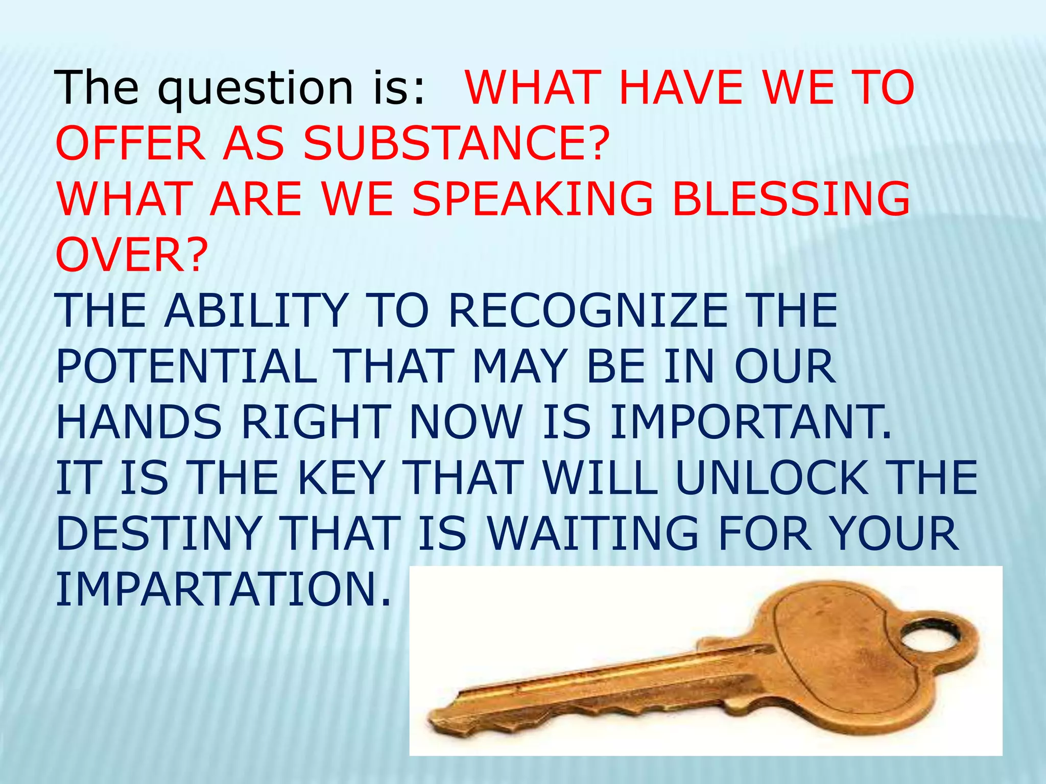 The question is: WHAT HAVE WE TO
OFFER AS SUBSTANCE?
WHAT ARE WE SPEAKING BLESSING
OVER?
THE ABILITY TO RECOGNIZE THE
POTENTIAL THAT MAY BE IN OUR
HANDS RIGHT NOW IS IMPORTANT.
IT IS THE KEY THAT WILL UNLOCK THE
DESTINY THAT IS WAITING FOR YOUR
IMPARTATION.
 
