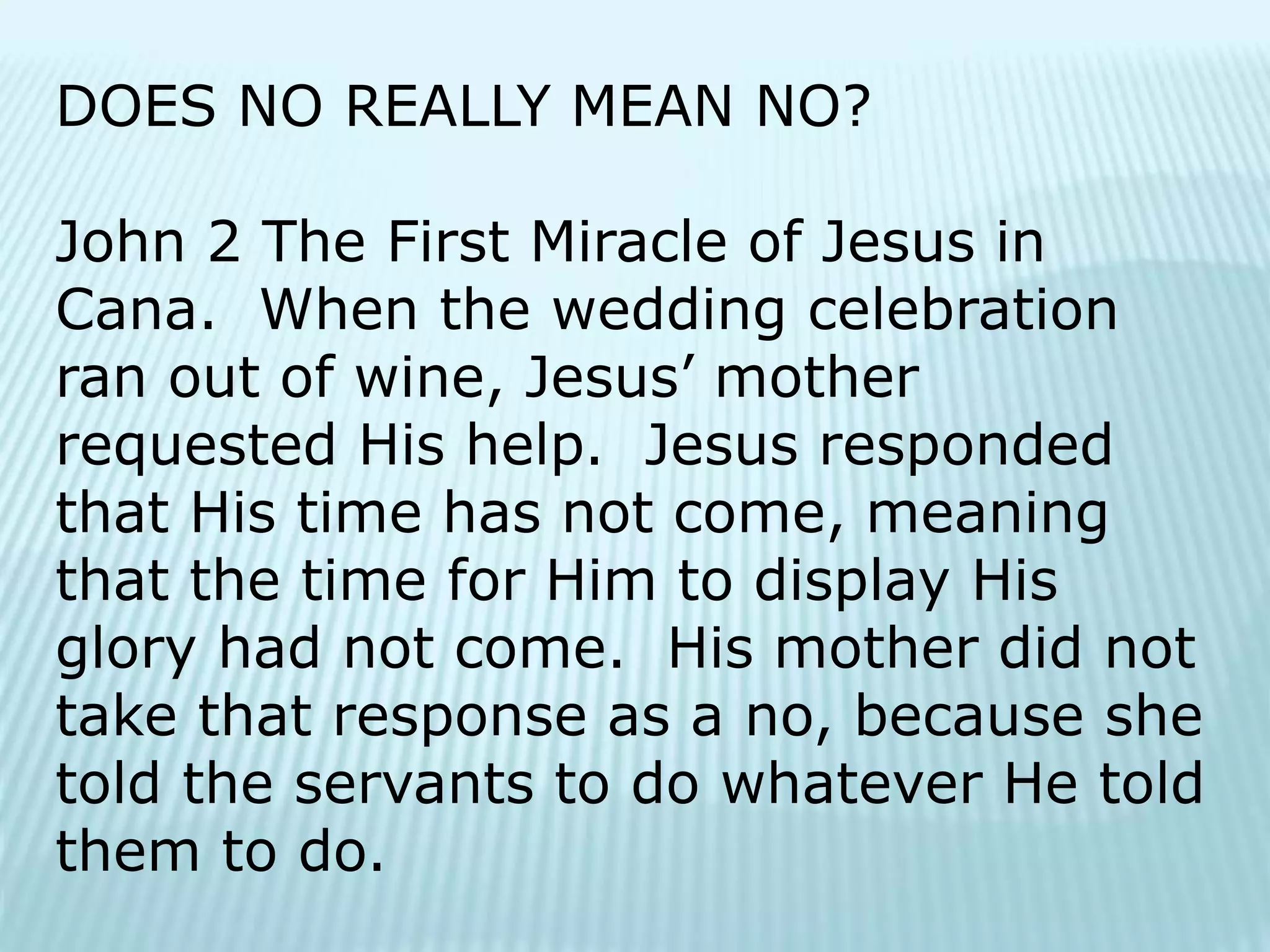 DOES NO REALLY MEAN NO?
John 2 The First Miracle of Jesus in
Cana. When the wedding celebration
ran out of wine, Jesus’ mother
requested His help. Jesus responded
that His time has not come, meaning
that the time for Him to display His
glory had not come. His mother did not
take that response as a no, because she
told the servants to do whatever He told
them to do.
 