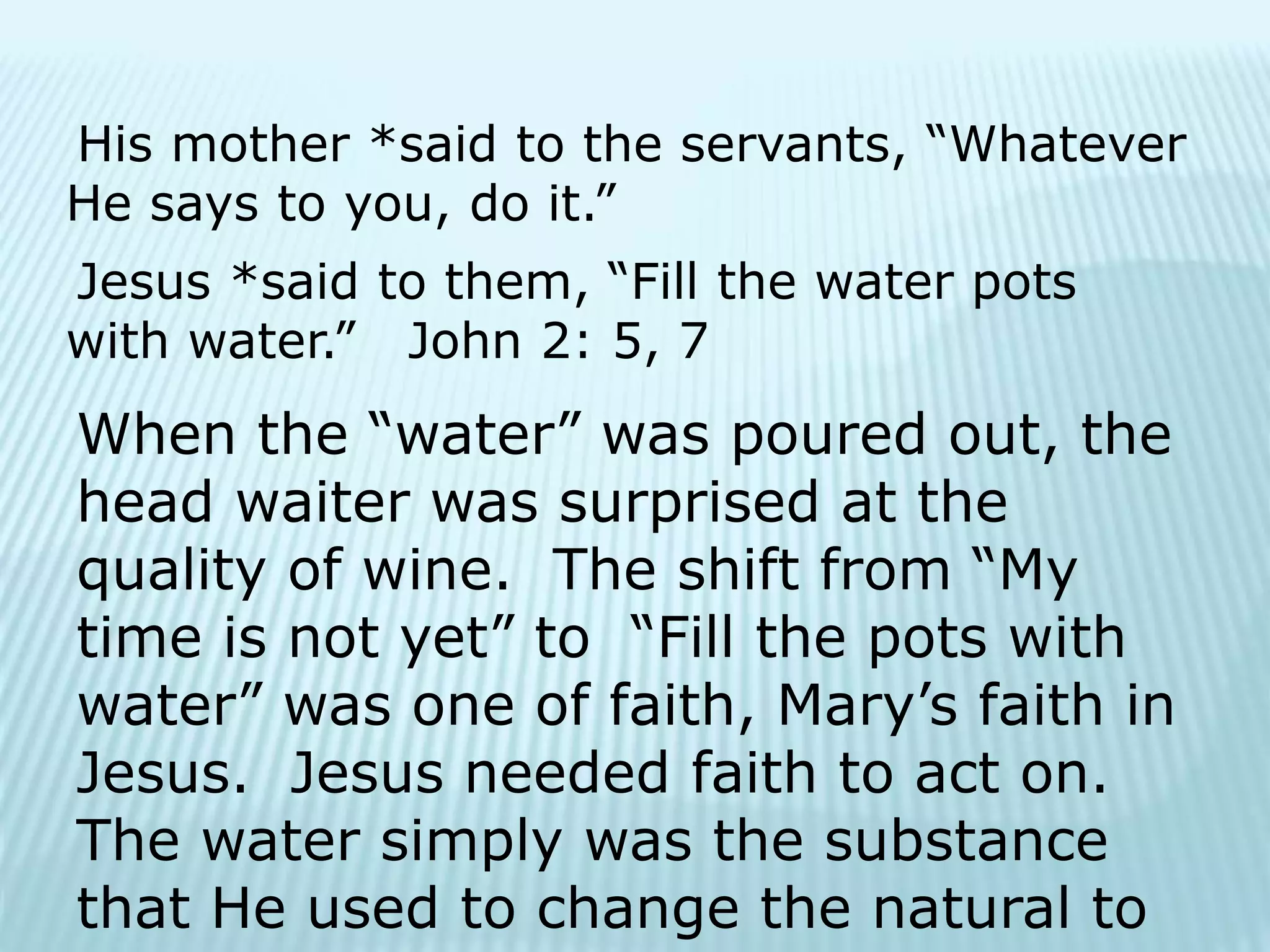 His mother *said to the servants, “Whatever
He says to you, do it.”
Jesus *said to them, “Fill the water pots
with water.” John 2: 5, 7
When the “water” was poured out, the
head waiter was surprised at the
quality of wine. The shift from “My
time is not yet” to “Fill the pots with
water” was one of faith, Mary’s faith in
Jesus. Jesus needed faith to act on.
The water simply was the substance
that He used to change the natural to
 