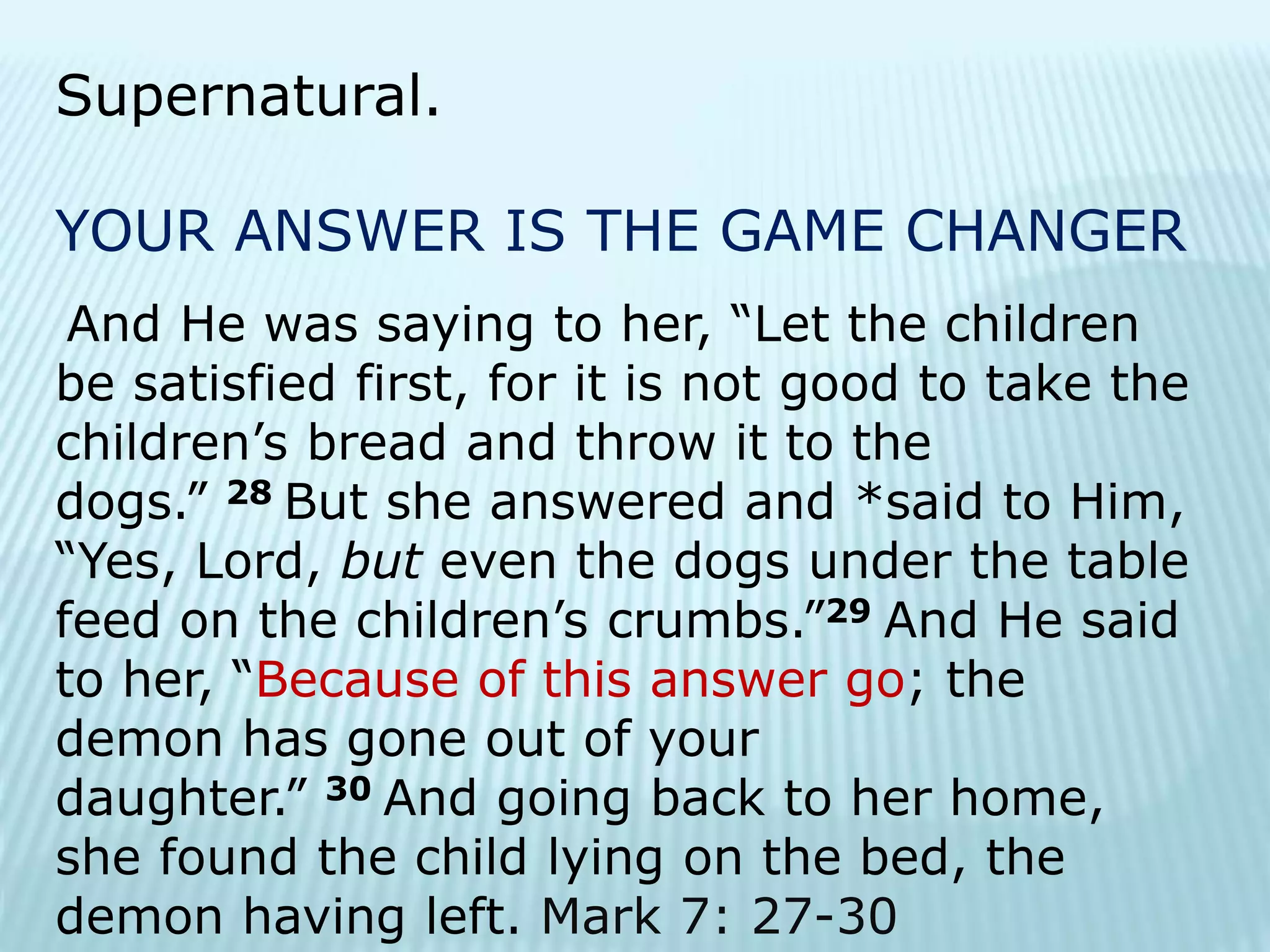 Supernatural.
YOUR ANSWER IS THE GAME CHANGER
And He was saying to her, “Let the children
be satisfied first, for it is not good to take the
children’s bread and throw it to the
dogs.” 28 But she answered and *said to Him,
“Yes, Lord, but even the dogs under the table
feed on the children’s crumbs.”29 And He said
to her, “Because of this answer go; the
demon has gone out of your
daughter.” 30 And going back to her home,
she found the child lying on the bed, the
demon having left. Mark 7: 27-30
 