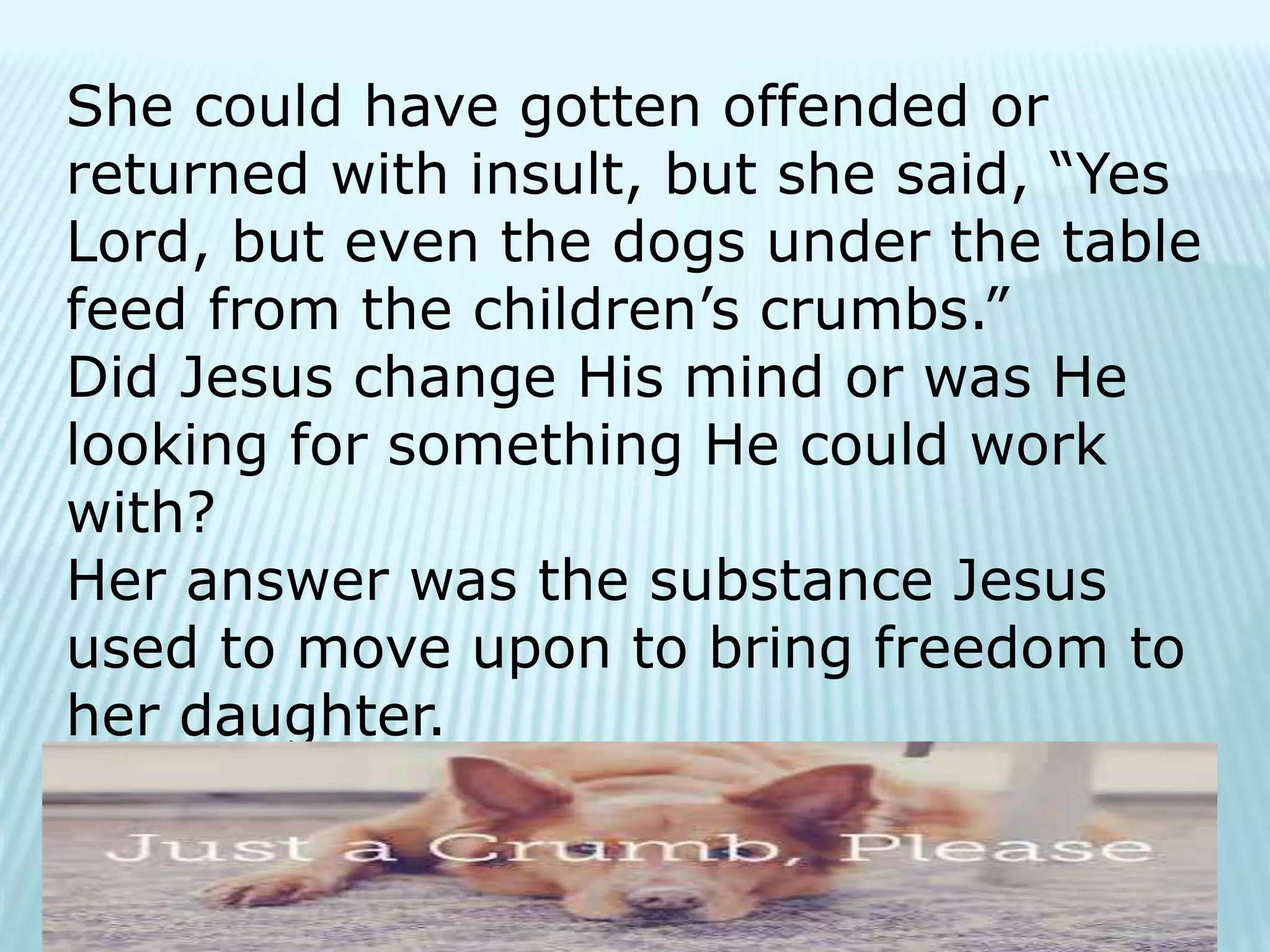 She could have gotten offended or
returned with insult, but she said, “Yes
Lord, but even the dogs under the table
feed from the children’s crumbs.”
Did Jesus change His mind or was He
looking for something He could work
with?
Her answer was the substance Jesus
used to move upon to bring freedom to
her daughter.
 
