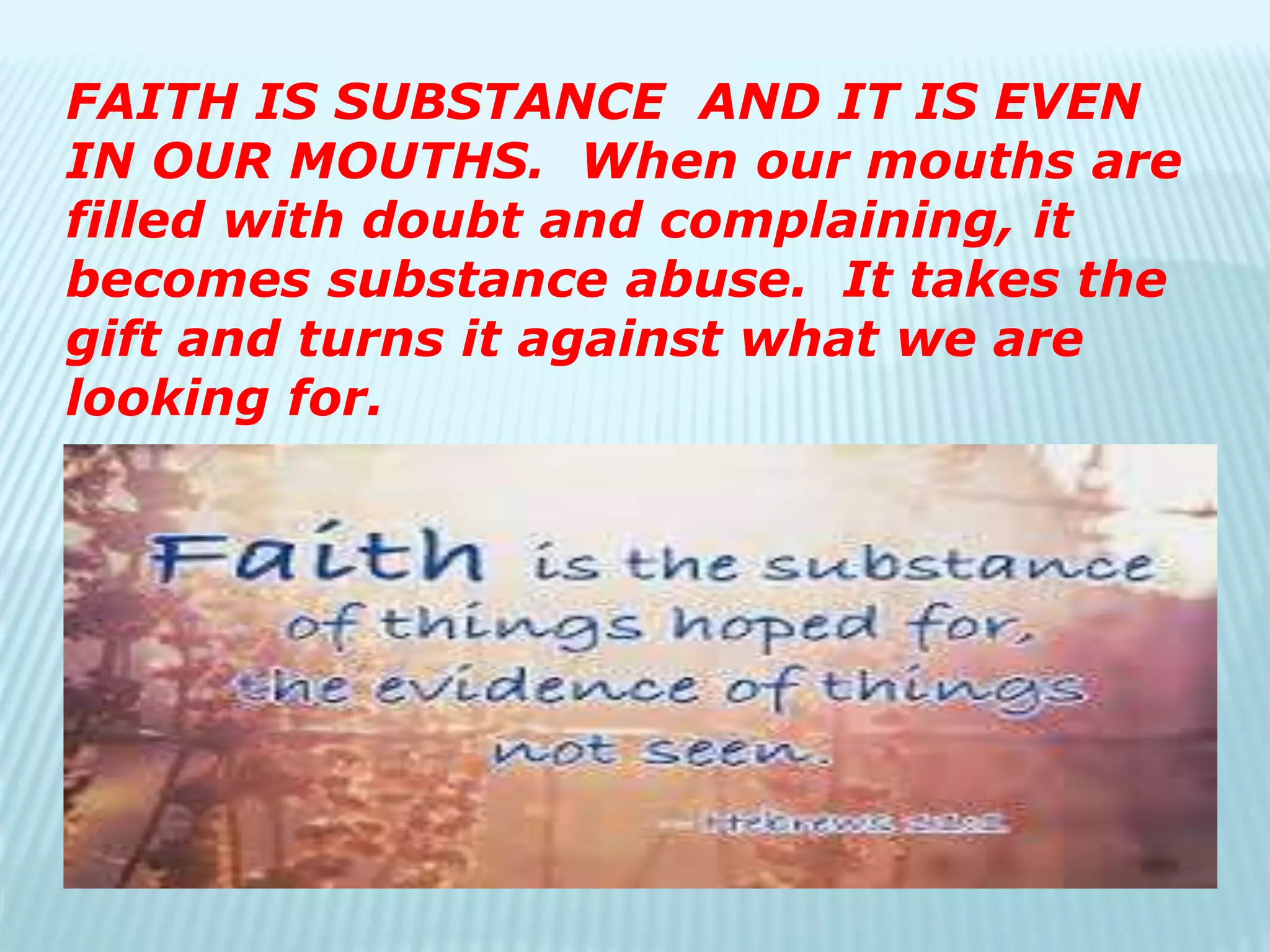 FAITH IS SUBSTANCE AND IT IS EVEN
IN OUR MOUTHS. When our mouths are
filled with doubt and complaining, it
becomes substance abuse. It takes the
gift and turns it against what we are
looking for.
 