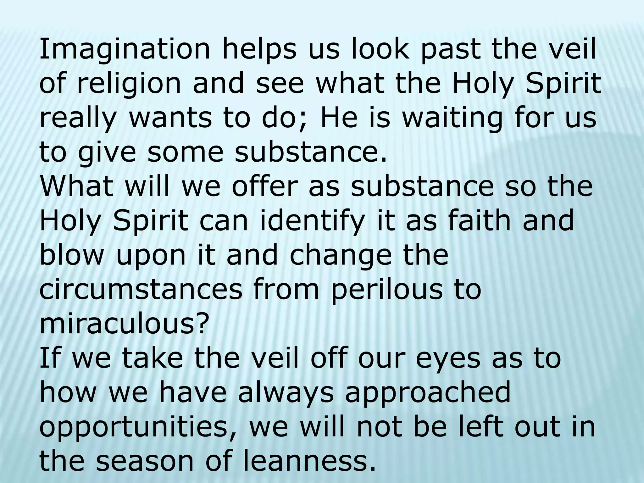 Imagination helps us look past the veil
of religion and see what the Holy Spirit
really wants to do; He is waiting for us
to give some substance.
What will we offer as substance so the
Holy Spirit can identify it as faith and
blow upon it and change the
circumstances from perilous to
miraculous?
If we take the veil off our eyes as to
how we have always approached
opportunities, we will not be left out in
the season of leanness.
 