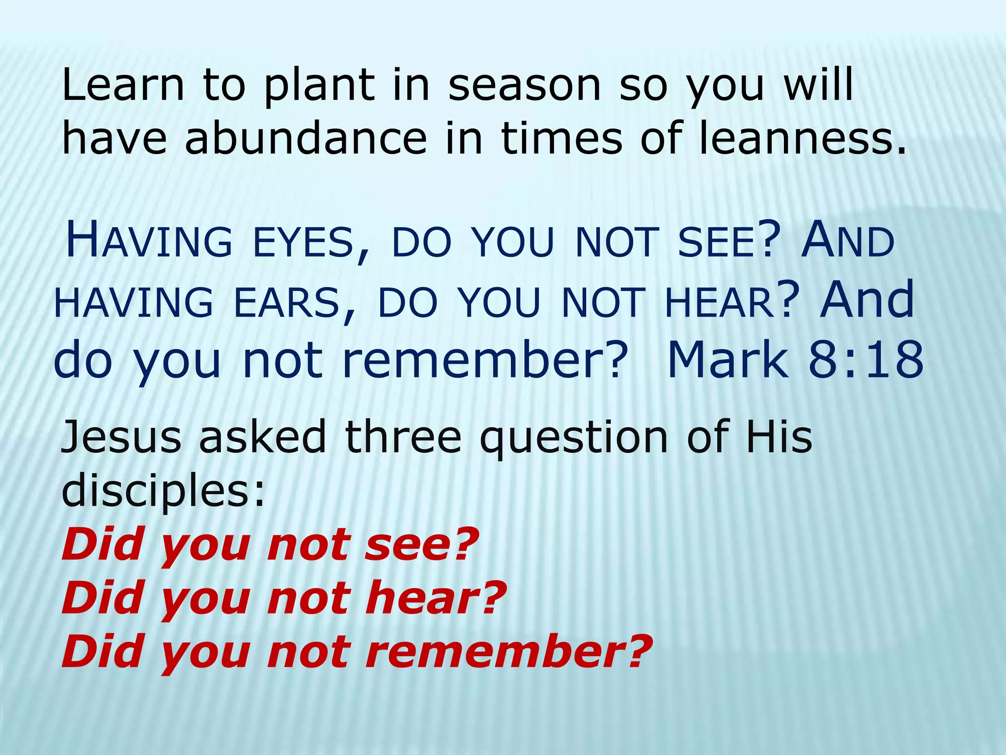 Learn to plant in season so you will
have abundance in times of leanness.
HAVING EYES, DO YOU NOT SEE? AND
HAVING EARS, DO YOU NOT HEAR? And
do you not remember? Mark 8:18
Jesus asked three question of His
disciples:
Did you not see?
Did you not hear?
Did you not remember?
 