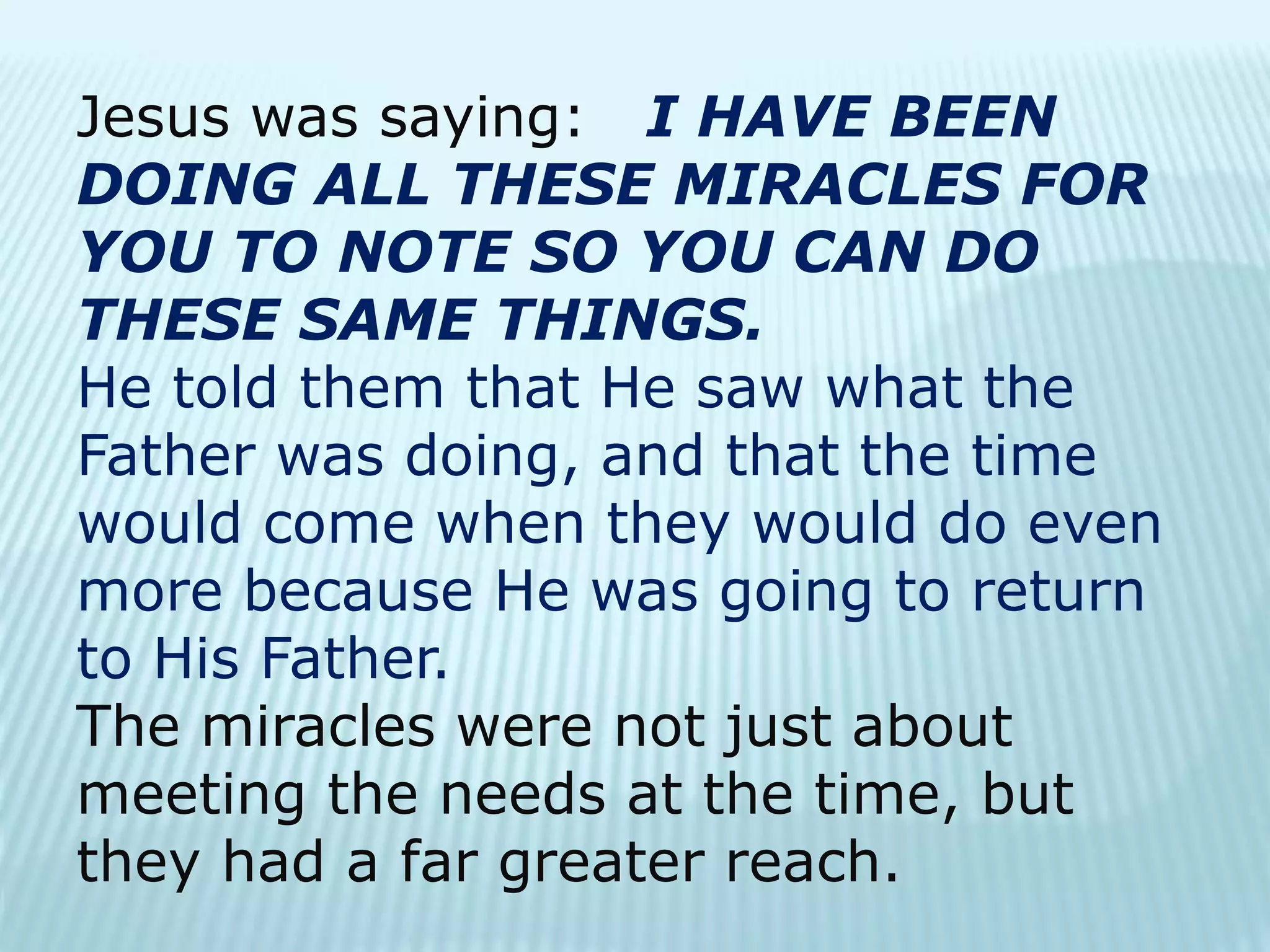 Jesus was saying: I HAVE BEEN
DOING ALL THESE MIRACLES FOR
YOU TO NOTE SO YOU CAN DO
THESE SAME THINGS.
He told them that He saw what the
Father was doing, and that the time
would come when they would do even
more because He was going to return
to His Father.
The miracles were not just about
meeting the needs at the time, but
they had a far greater reach.
 