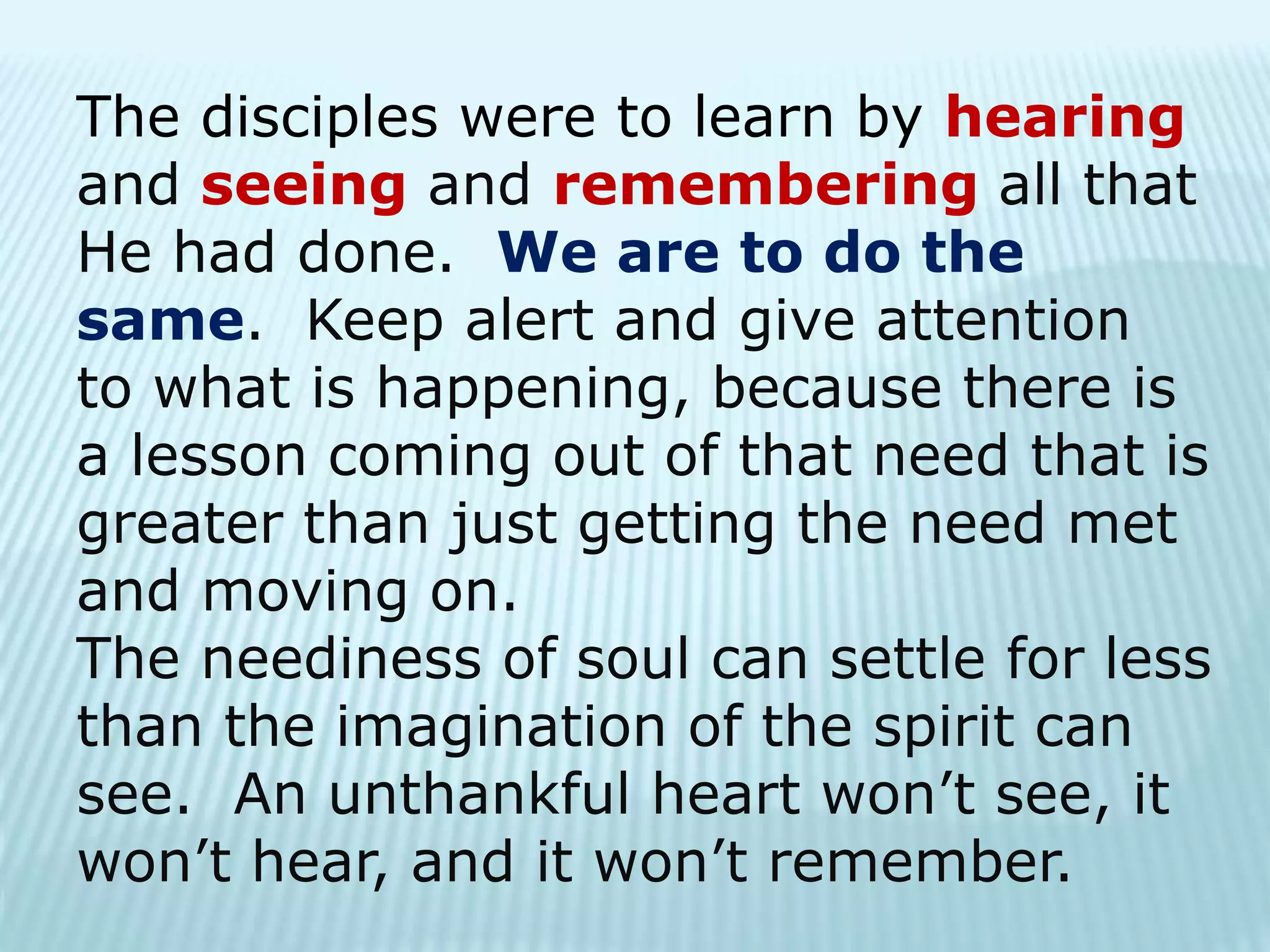 The disciples were to learn by hearing
and seeing and remembering all that
He had done. We are to do the
same. Keep alert and give attention
to what is happening, because there is
a lesson coming out of that need that is
greater than just getting the need met
and moving on.
The neediness of soul can settle for less
than the imagination of the spirit can
see. An unthankful heart won’t see, it
won’t hear, and it won’t remember.
 
