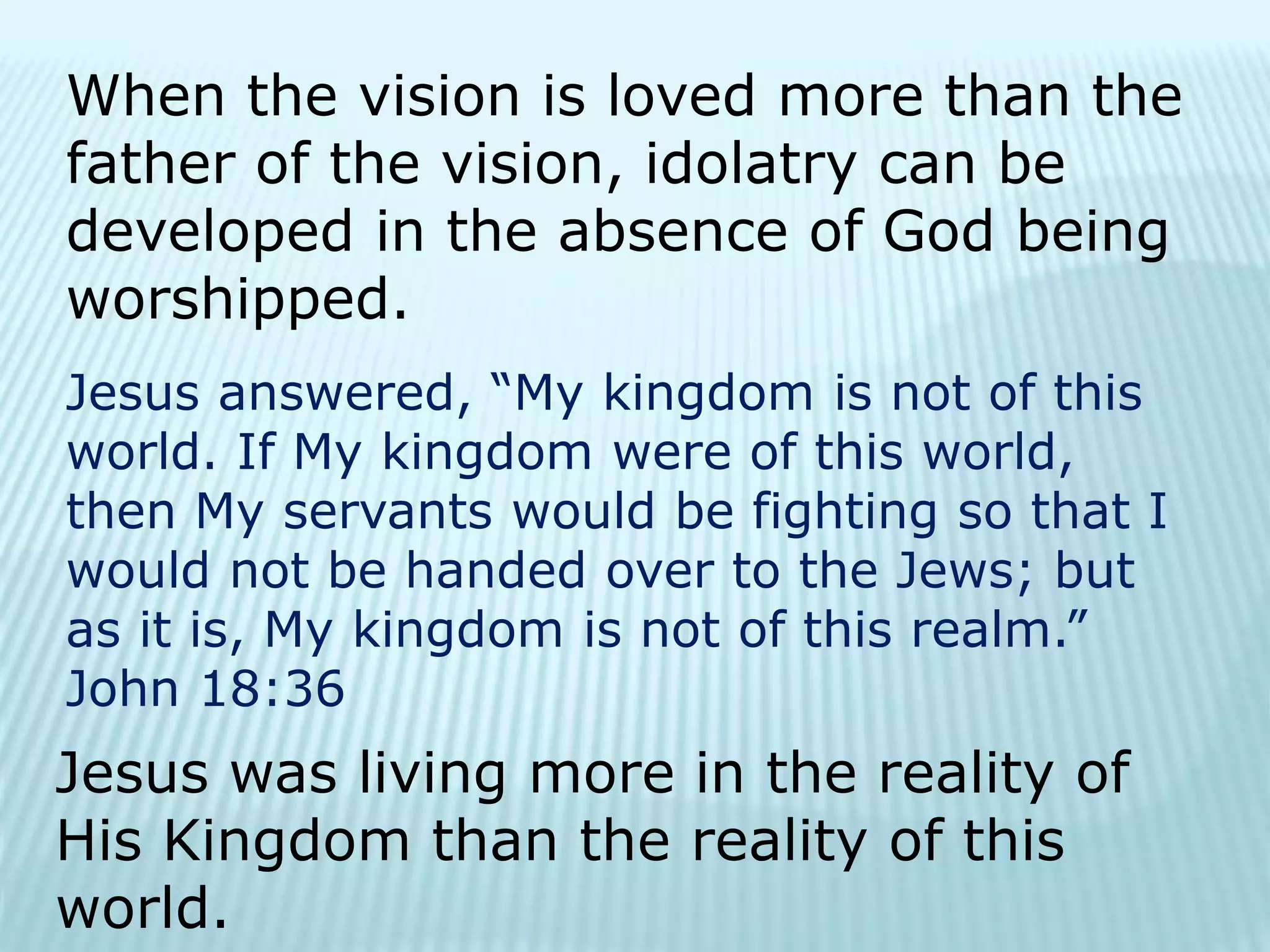 When the vision is loved more than the
father of the vision, idolatry can be
developed in the absence of God being
worshipped.
Jesus answered, “My kingdom is not of this
world. If My kingdom were of this world,
then My servants would be fighting so that I
would not be handed over to the Jews; but
as it is, My kingdom is not of this realm.”
John 18:36
Jesus was living more in the reality of
His Kingdom than the reality of this
world.
 