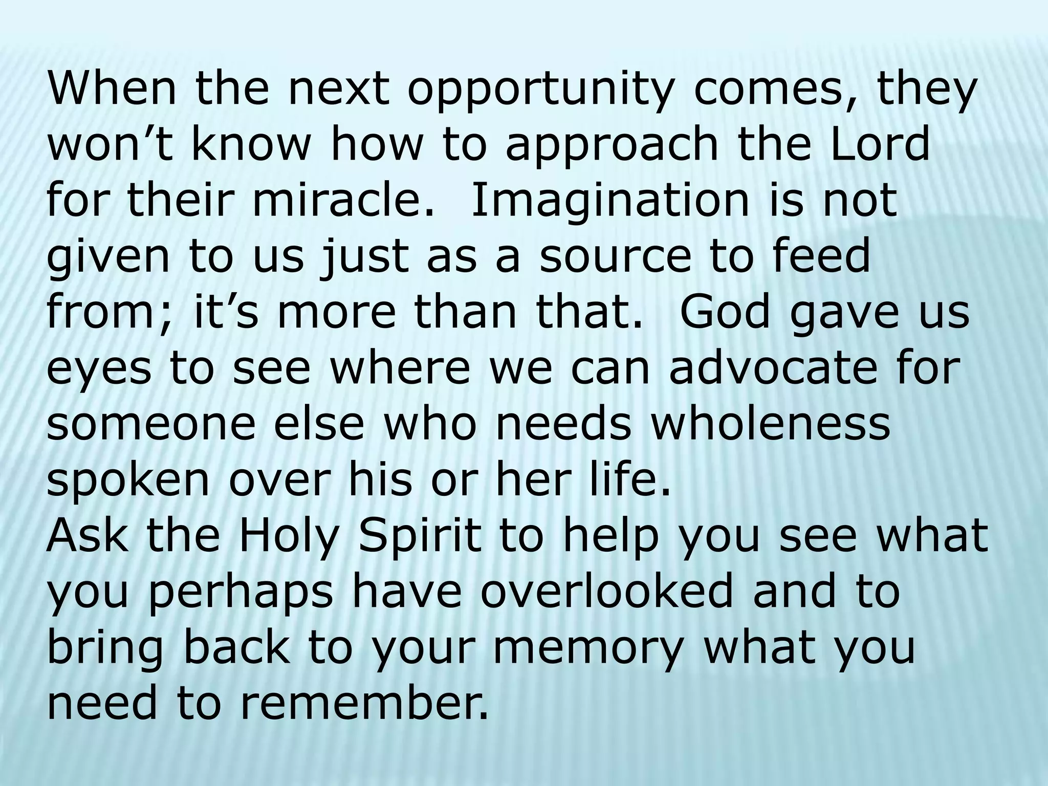 When the next opportunity comes, they
won’t know how to approach the Lord
for their miracle. Imagination is not
given to us just as a source to feed
from; it’s more than that. God gave us
eyes to see where we can advocate for
someone else who needs wholeness
spoken over his or her life.
Ask the Holy Spirit to help you see what
you perhaps have overlooked and to
bring back to your memory what you
need to remember.
 