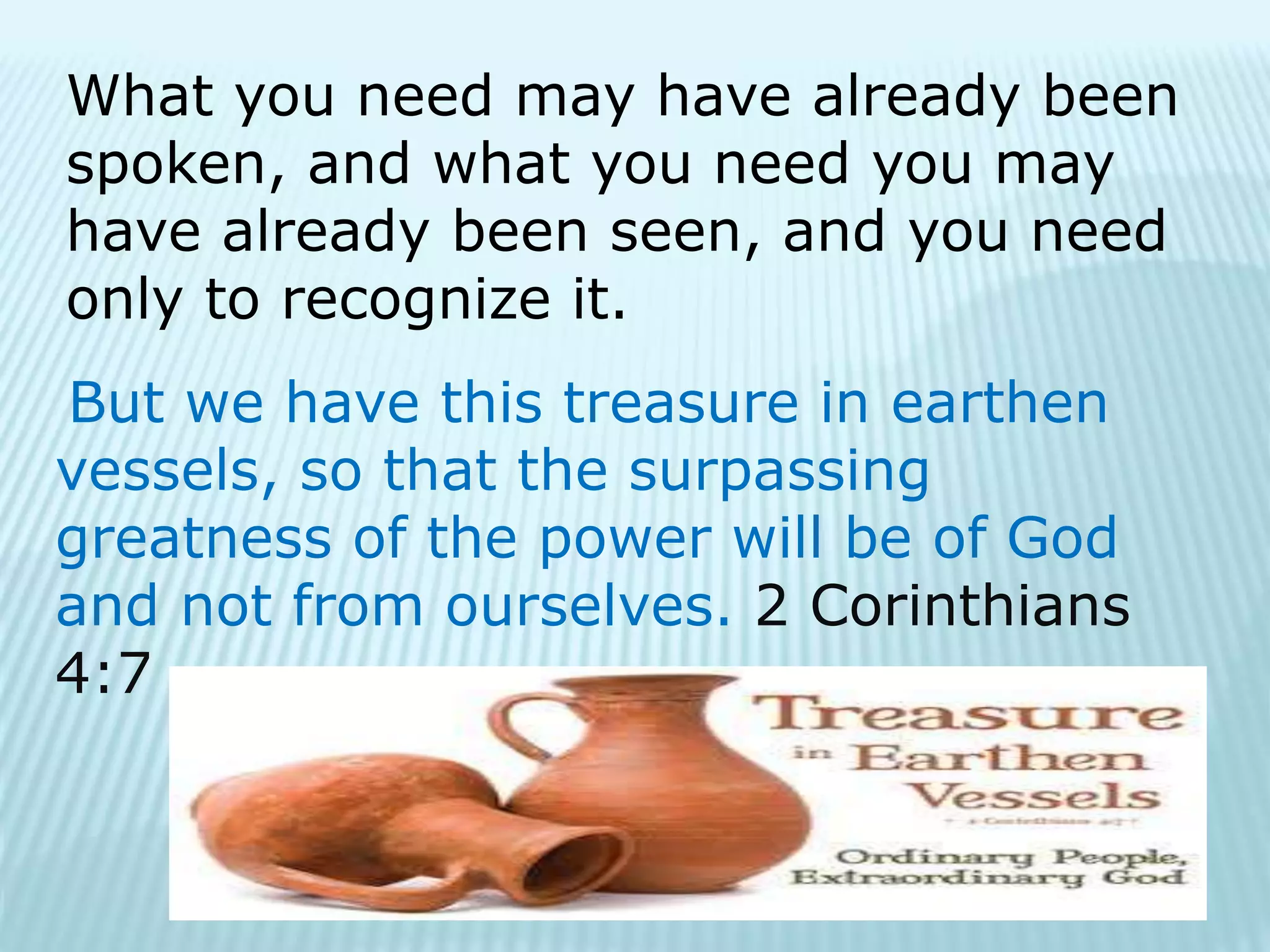 What you need may have already been
spoken, and what you need you may
have already been seen, and you need
only to recognize it.
But we have this treasure in earthen
vessels, so that the surpassing
greatness of the power will be of God
and not from ourselves. 2 Corinthians
4:7
 
