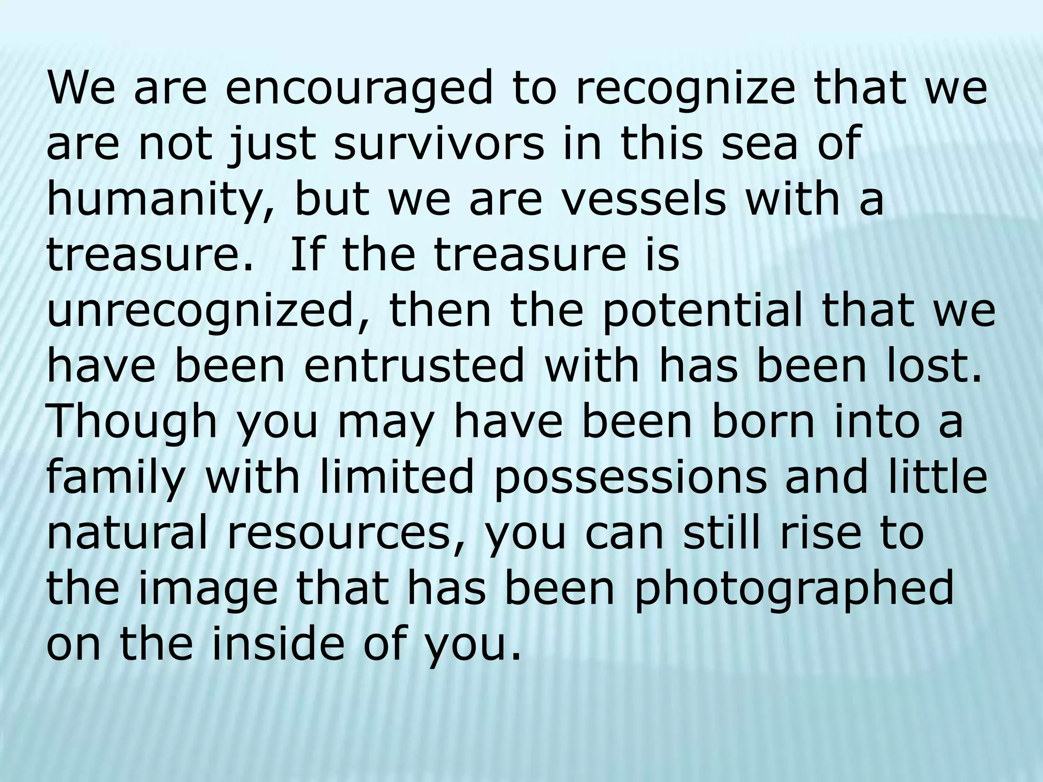 We are encouraged to recognize that we
are not just survivors in this sea of
humanity, but we are vessels with a
treasure. If the treasure is
unrecognized, then the potential that we
have been entrusted with has been lost.
Though you may have been born into a
family with limited possessions and little
natural resources, you can still rise to
the image that has been photographed
on the inside of you.
 