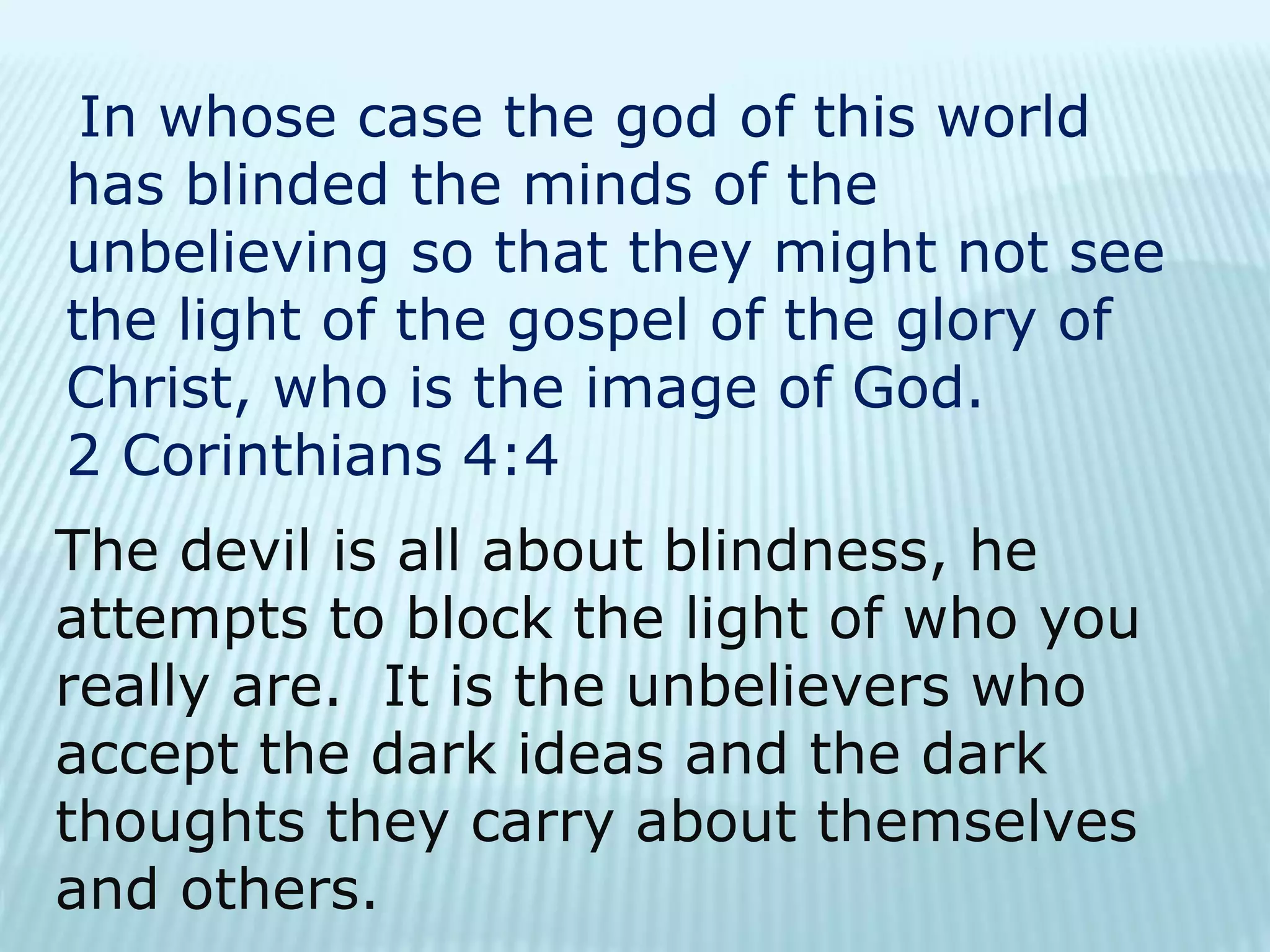 In whose case the god of this world
has blinded the minds of the
unbelieving so that they might not see
the light of the gospel of the glory of
Christ, who is the image of God.
2 Corinthians 4:4
The devil is all about blindness, he
attempts to block the light of who you
really are. It is the unbelievers who
accept the dark ideas and the dark
thoughts they carry about themselves
and others.
 
