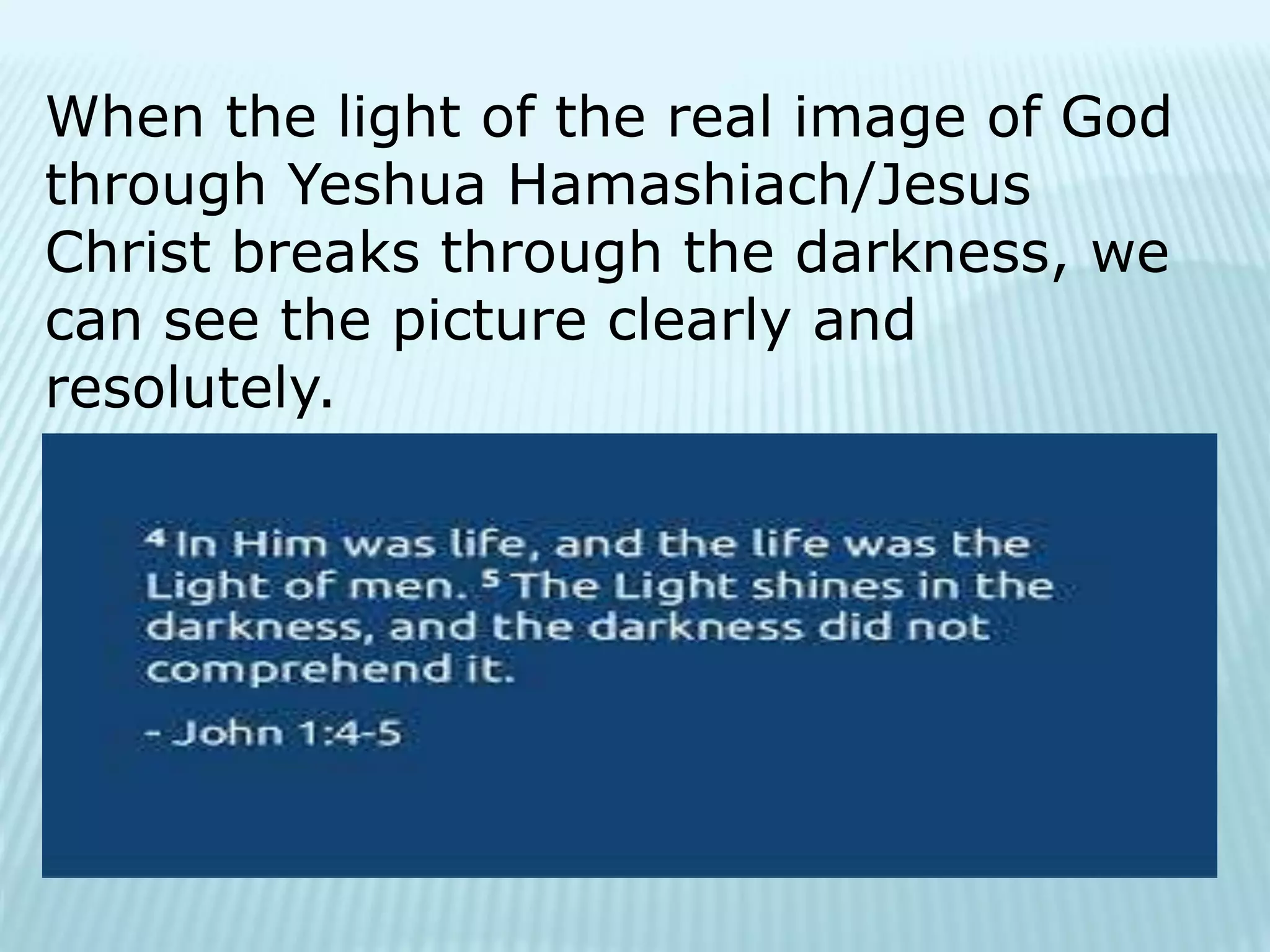 When the light of the real image of God
through Yeshua Hamashiach/Jesus
Christ breaks through the darkness, we
can see the picture clearly and
resolutely.
 
