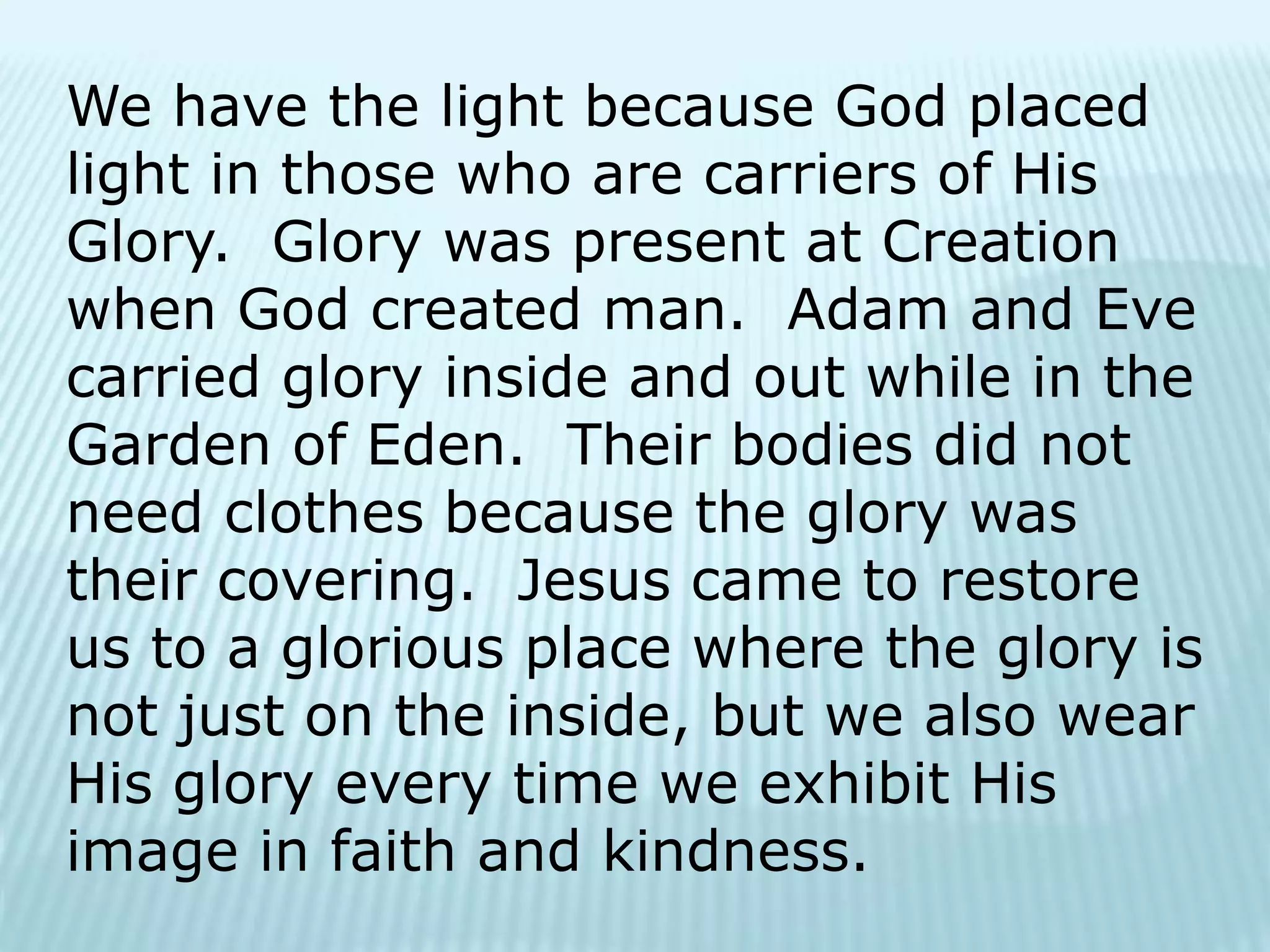 We have the light because God placed
light in those who are carriers of His
Glory. Glory was present at Creation
when God created man. Adam and Eve
carried glory inside and out while in the
Garden of Eden. Their bodies did not
need clothes because the glory was
their covering. Jesus came to restore
us to a glorious place where the glory is
not just on the inside, but we also wear
His glory every time we exhibit His
image in faith and kindness.
 