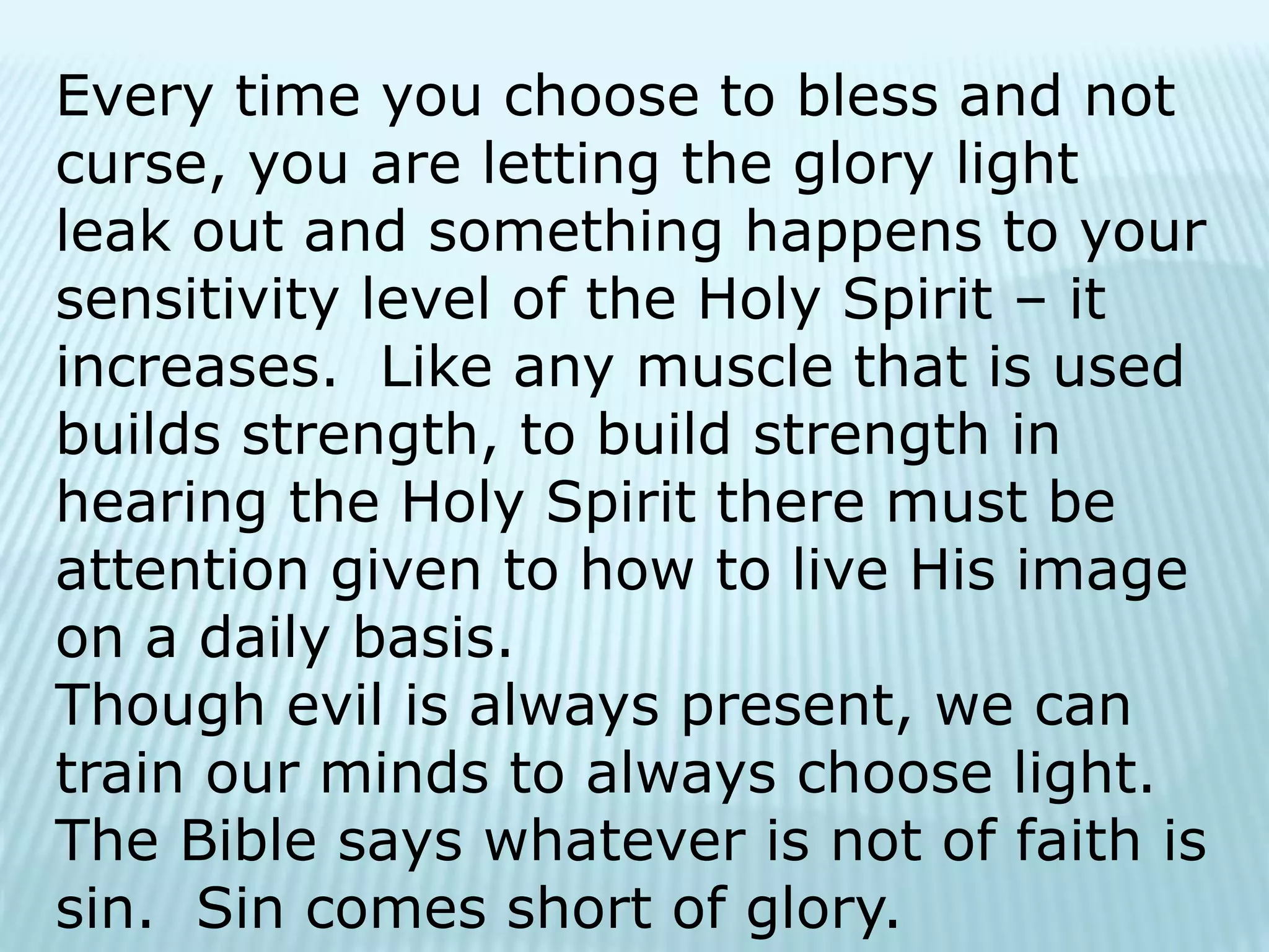 Every time you choose to bless and not
curse, you are letting the glory light
leak out and something happens to your
sensitivity level of the Holy Spirit – it
increases. Like any muscle that is used
builds strength, to build strength in
hearing the Holy Spirit there must be
attention given to how to live His image
on a daily basis.
Though evil is always present, we can
train our minds to always choose light.
The Bible says whatever is not of faith is
sin. Sin comes short of glory.
 